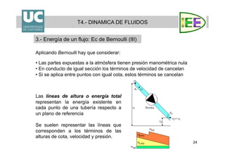 24
Aplicando Bernoulli hay que considerar:
• Las partes expuestas a la atmósfera tienen presión manométrica nula
• En conducto de igual sección los términos de velocidad de cancelan
• Si se aplica entre puntos con igual cota, estos términos se cancelan
Las líneas de altura o energía total
representan la energía existente en
cada punto de una tubería respecto a
un plano de referencia
Se suelen representar las líneas que
corresponden a los términos de las
alturas de cota, velocidad y presión.
T4.- DINAMICA DE FLUIDOS
3.- Energía de un flujo: Ec de Bernoulli (III)
 