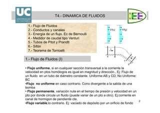 2
T4.- DINAMICA DE FLUIDOS
1.- Flujo de Fluidos (I)
1.- Flujo de Fluidos
2.- Conductos y canales
3.- Energía de un flujo. Ec de Bernoulli
4.- Medidor de caudal tipo Venturi
5.- Tubos de Pitot y Prandtl
6.- Sifón
7.- Teorema de Torricelli
• Flujo uniforme, si en cualquier sección transversal a la corriente la
velocidad en ptos homólogos es igual en magnitud y dirección., Ej: Flujo de
un fluido en un tubo de diámetro constante. Uniforme:AB y CD; No Uniforme:
BC
• Flujo no uniforme en caso contrario. Cono divergente a la salida de una
bomba
• Flujo permanente, variación nula en el tiempo de presión y velocidad en un
pto por donde circula un fluido (puede variar de un pto a otro). Ej:corriente en
canal de hormigon de pendiente cte.
• Flujo variable,lo contrario. Ej: vaciado de depósito por un orificio de fondo
 