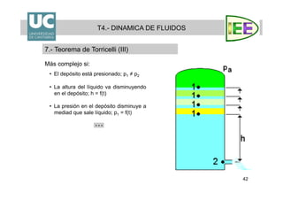 42
Más complejo si:
•  El depósito está presionado; p1 ≠ p2
•  La altura del líquido va disminuyendo
en el depósito; h = f(t)
•  La presión en el depósito disminuye a
mediad que sale líquido; p1 = f(t)
T4.- DINAMICA DE FLUIDOS
7.- Teorema de Torricelli (III)
 