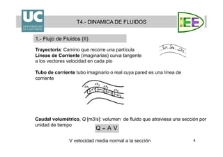 4
Trayectoria: Camino que recorre una partícula
Líneas de Corriente (imaginarias) curva tangente
a los vectores velocidad en cada pto
Tubo de corriente tubo imaginario o real cuya pared es una línea de
corriente
T4.- DINAMICA DE FLUIDOS
1.- Flujo de Fluidos (II)
Caudal volumétrico, Q [m3/s]: volumen de fluido que atraviesa una sección por
unidad de tiempo
V velocidad media normal a la sección
 