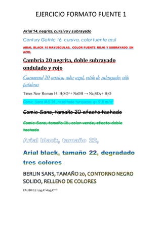 EJERCICIO FORMATO FUENTE 1
Arial 14,negrita,cursivay subrayado
Century Gothic 16, cursiva, color fuente azul
ARIAL BLACK 10 MAYÚSCULAS, COLOR FUENTE ROJO Y SUBRAYADO EN
AZUL
Cambria 20 negrita, doble subrayado
ondulado y rojo
Garamond 20 cursiva, color azul, estilo de subrayado: sólo
palabras
Times New Roman 14: H2SO4 + NaOH → Na2SO4 + H2O
Comic Sans MS 14, resaltado turquesa: g= 9,8 m/s2
Comic Sans, tamaño 20 efecto tachado
Comic Sans, tamaño 16, color verde, efecto doble
tachado
CALIBRI 11: Log7X2
+log3X(x+2)
 