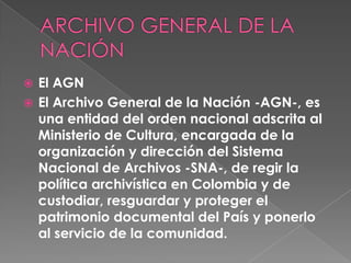  El AGN
 El Archivo General de la Nación -AGN-, es
una entidad del orden nacional adscrita al
Ministerio de Cultura, encargada de la
organización y dirección del Sistema
Nacional de Archivos -SNA-, de regir la
política archivística en Colombia y de
custodiar, resguardar y proteger el
patrimonio documental del País y ponerlo
al servicio de la comunidad.
 