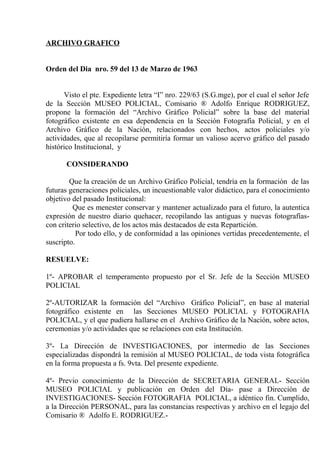 ARCHIVO GRAFICO
Orden del Dia nro. 59 del 13 de Marzo de 1963
Visto el pte. Expediente letra “I” nro. 229/63 (S.G.mge), por el cual el señor Jefe
de la Sección MUSEO POLICIAL, Comisario ® Adolfo Enrique RODRIGUEZ,
propone la formación del “Archivo Gráfico Policial” sobre la base del material
fotográfico existente en esa dependencia en la Sección Fotografía Policial, y en el
Archivo Gráfico de la Nación, relacionados con hechos, actos policiales y/o
actividades, que al recopilarse permitiría formar un valioso acervo gráfico del pasado
histórico Institucional, y
CONSIDERANDO
Que la creación de un Archivo Gráfico Policial, tendría en la formación de las
futuras generaciones policiales, un incuestionable valor didáctico, para el conocimiento
objetivo del pasado Institucional:
Que es menester conservar y mantener actualizado para el futuro, la autentica
expresión de nuestro diario quehacer, recopilando las antiguas y nuevas fotografíascon criterio selectivo, de los actos más destacados de esta Repartición.
Por todo ello, y de conformidad a las opiniones vertidas precedentemente, el
suscripto.
RESUELVE:
1º- APROBAR el temperamento propuesto por el Sr. Jefe de la Sección MUSEO
POLICIAL
2º-AUTORIZAR la formación del “Archivo Gráfico Policial”, en base al material
fotográfico existente en las Secciones MUSEO POLICIAL y FOTOGRAFIA
POLICIAL, y el que pudiera hallarse en el Archivo Gráfico de la Nación, sobre actos,
ceremonias y/o actividades que se relaciones con esta Institución.
3º- La Dirección de INVESTIGACIONES, por intermedio de las Secciones
especializadas dispondrá la remisión al MUSEO POLICIAL, de toda vista fotográfica
en la forma propuesta a fs. 9vta. Del presente expediente.
4º- Previo conocimiento de la Dirección de SECRETARIA GENERAL- Sección
MUSEO POLICIAL y publicación en Orden del Día- pase a Dirección de
INVESTIGACIONES- Sección FOTOGRAFIA POLICIAL, a idéntico fin. Cumplido,
a la Dirección PERSONAL, para las constancias respectivas y archivo en el legajo del
Comisario ® Adolfo E. RODRIGUEZ.-

 