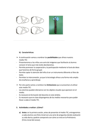 b) Características:
➢ A continuación vamos a nombrar las ​posibilidades ​que ofrece nuestro
medio-TIC:
- Presentaremos a los niños una serie de imágenes que facilitarán al alumno
conocer el tema que más tarde abordaremos.
- Permite promover la cooperación y la participación mediante la lluvia de ideas
que haremos de forma grupal.
- Permite captar la atención del niño al ser un instrumento diferente al libro de
texto.
- Permiten la interconexión, ya que la tecnología ofrece una forma más amplia
de enseñanza y aprendizaje.
➢ Por otra parte vamos a nombrar las ​limitaciones ​que se presentan al utilizar
este medio-TIC:
- Los alumnos pueden distraerse con los objetos visuales que aparecen en el
medio.
- Es necesaria la formación del docente en este ámbito.
- Es necesario que en clase dispongamos de los medios necesarios para poder
llevar a cabo el medio-TIC.
3. Actividades a realizar: ¿Cómo?
a) Antes: ​en la primera sesión, antes de presentar el medio-TIC, entregaremos
a cada alumno una ficha inicial con una serie de preguntas donde analizarán
su vida diaria y podrán compararla con cómo se vivía en la Prehistoria.
(Ficha inicial del anexo).
 