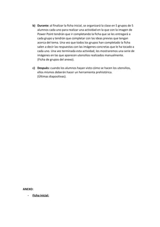 b) Durante: ​al finalizar la ficha inicial, se organizará la clase en 5 grupos de 5
alumnos cada uno para realizar una actividad en la que con la imagen de
Power Point tendrán que ir completando la ficha que se les entregará a
cada grupo y tendrán que completar con las ideas previas que tengan
acerca del tema. Una vez que todos los grupos han completado la ficha
salen a decir las respuestas con las imágenes concretas que le ha tocado a
cada uno. Una vez terminada esta actividad, les mostraremos una serie de
imágenes en las que aparecen utensilios realizados manualmente.
(Ficha de grupos del anexo).
c) Después: ​cuando los alumnos hayan visto cómo se hacen los utensilios,
ellos mismos deberán hacer un herramienta prehistórica.
(Últimas diapositivas).
ANEXO:
- Ficha inicial:
 