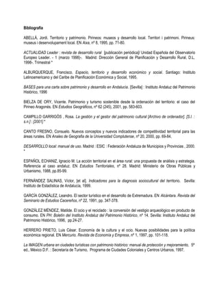 Bibliografía

ABELLÁ, Jordi. Territorio y patrimonio. Pirineos: museos y desarrollo local. Territori i patrimoni. Pirineus:
museus i desenvolupament local. EN Aixa, nº 8, 1995, pp. 71-80.

ACTUALIDAD Leader : revista de desarrollo rural [publicación periódica]/ Unidad Española del Observatorio
Europeo Leader. - 1 (marzo 1998)-. Madrid: Dirección General de Planificación y Desarrollo Rural, D.L.
1998-. Trimestral *

ALBURQUERQUE, Francisco. Espacio, territorio y desarrollo económico y social. Santiago: Instituto
Latinoamericano y del Caribe de Planificación Económica y Social, 1995.

BASES para una carta sobre patrimonio y desarrollo en Andalucía. [Sevilla] : Instituto Andaluz del Patrimonio
Histórico, 1996

BIELZA DE ORY, Vicente. Patrimonio y turismo sostenible desde la ordenación del territorio: el caso del
Pirineo Aragonés. EN Estudios Geográficos, nº 62 (245), 2001, pp. 583-603.

CAMPILLO GARRIGÓS , Rosa. La gestión y el gestor del patrimonio cultural [Archivo de ordenador]. [S.l. :
s.n.] : [2001] *

CANTO FRESNO, Consuelo. Nuevos conceptos y nuevos indicadores de competitividad territorial para las
áreas rurales. EN Anales de Geografia de la Universidad Complutense, nº 20, 2000, pp. 69-84.

DESARROLLO local: manual de uso. Madrid : ESIC : Federación Andaluza de Municipios y Provincias , 2000.
*

ESPAÑOL ECHANIZ, Ignacio M. La acción territorial en el área rural: una propuesta de análisis y estrategia.
Referencia al caso andaluz. EN Estudios Territoriales, nº 28. Madrid: Ministerio de Obras Públicas y
Urbanismo, 1988, pp.85-99.

FERNÁNDEZ SALINAS, Víctor, [et al]. Indicadores para la diagnosis sociocultural del territorio. Sevilla:
Instituto de Estadística de Andalucía, 1999.

GARCÍA GONZÁLEZ, Leandro. El sector turístico en el desarrollo de Extremadura. EN Alcántara. Revista del
Seminario de Estudios Cacereños, nº 22, 1991, pp. 347-378.

GONZÁLEZ MÉNDEZ, Matilde. El ocio y el reciclado : la conversión del vestigio arqueológico en producto de
consumo. EN PH: Boletín del Instituto Andaluz del Patrimonio Histórico, nº 14. Sevilla: Instituto Andaluz del
Patrimonio Histórico, 1996, pp.24-27.

HERRERO PRIETO, Luis César. Economía de la cultura y el ocio. Nuevas posibilidades para la política
económica regional. EN Mercurio. Revista de Economía y Empresa, nº 1, 1997, pp. 101-118.

La IMAGEN urbana en ciudades turísticas con patrimonio histórico: manual de protección y mejoramiento, 5ª
ed., México D.F. : Secretaría de Turismo, Programa de Ciudades Coloniales y Centros Urbanos, 1997.
 
