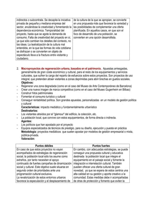 indirectos o subcontrata. Se decapita la iniciativa   de la cultura de la que se apropian, se convierte
privada de pequeña y mediana empresa del              en una propuesta más que favorece la variedad y
sector, anulándose la creatividad y fomentando la     las posibilidades de complementar una oferta
dependencia económica. Temporalidad del               planificada. En aquellos casos, en que son el
proyecto, hasta que se agote la demanda de            foco de desarrollo de una población, se
consumo. Falta de creatividad del proyecto en sí,     convierten en una opción desarrollista.
ya que sólo cambian los detalles del contexto, no
las ideas. La teatralización de la cultura mal
entendida, en la que las formas de vida cotidiana
se disfrazan o se convierten en objeto de
espectáculo lleva a la fractura entre visitante y
ciudadano.


2. Macroproyectos de regeneración urbana, basados en el patrimonio. Apuestas arriesgadas,
   generalmente de gran coste económico y cultural, para el resto de los equipamientos y servicios
   culturales, que sufren la carga del reparto de esfuerzos sobre estos proyectos. Son proyectos de uso
   integral, que pretenden atraer visitantes a zonas deprimidas para abrir brechas en guetos sociales.
   Objetivos:
- Regenerar una zona degradada (como en el caso del Museo de Arte Contemporáneo de Barcelona)
- Crear una nueva imagen de marca competitiva (como en el caso del Museo Gugenheim en Bilbao)
- Construir hitos patrimoniales
- Fomentar el consumo turístico y cultural
- Conseguir rentabilidad política. Son grandes apuestas, personalizadas en un modelo de gestión política
   y cultural
   Características: impacto mediático y fundamentalmente urbanístico
   Destinatarios:
- Los visitantes atraídos por el "glamour" del edificio, la colección, etc.
- La población local, que convive con estos equipamientos, de forma directa o indirecta.
   Agentes:
- Los políticos que han apostado por el proyecto
- Equipos especializados de técnicos de prestigio, para su diseño, ejecución y puesta en práctica
   Metodología: proyectos mediáticos que suelen apostar por modelos de gestión empresarial o mixta,
   pública-privada.
   Valoración:

                   Puntos débiles                                       Puntos fuertes
En caso de que estos proyectos no vayan               En cambio, con adecuadas estrategias, se puede
acompañados de estrategias de regeneración            conseguir una propuesta cultural y educativa
social, la población local sólo los asume como        destinada la población local que integre el
extraños, por tanto necesitan el apoyo                equipamiento en el paisaje social y fomente la
continuado de fuertes campañas de dinamización        integración e interrelación cultural. También
social y cultural. Este objetivo suele situarse en    pueden ofrecer una oferta cultural de gran
segundo orden de prioridades ante una                 novedad, ya que se espera de estos centros una
programación cultural exclusiva.                      alta calidad en su gestión y aporte creativo a la
La revalorización de estos entornos urbanos           comunidad. Estas medidas debe ir acompañadas
favorece la especulación y el desplazamiento de       de otras de protección y fomento que eviten la
 