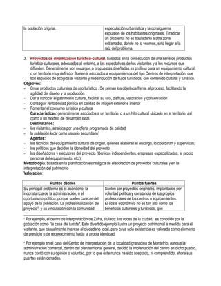la población original.                                especulación urbanística y la consiguiente
                                                      expulsión de los habitantes originales. Erradicar
                                                      un problema no es trasladarlo a otra zona
                                                      extrarradio, donde no lo veamos, sino llegar a la
                                                      raíz del problema.

3. Proyectos de dinamización turístico-cultural, basados en la consecución de una serie de productos
     turístico-culturales, adecuados al entorno, a las expectativas de los visitantes y a los recursos que
     difunden. Generalmente son encargos o propuestas diseñadas ex profeso para un equipamiento cultural,
     o un territorio muy definido. Suelen ir asociados a equipamientos del tipo Centros de interpretación, que
     son espacios de acogida al visitante y redistribución de flujos turísticos, con contenido cultural y turístico.
Objetivos:
- Crear productos culturales de uso turístico . Se priman los objetivos frente al proceso, facilitando la
     agilidad del diseño y la producción
- Dar a conocer el patrimonio cultural, facilitar su uso, disfrute, valoración y conservación
- Conseguir rentabilidad política en calidad de imagen exterior e interior
- Fomentar el consumo turístico y cultural
     Características: generalmente asociados a un territorio, o a un hito cultural ubicado en el territorio, así
     como a un modelo de desarrollo local.
     Destinatarios:
- los visitantes, atraídos por una oferta programada de calidad
- la población local como usuario secundario 5
     Agentes:
- los técnicos del equipamiento cultural de origen, quienes elaboran el encargo, lo coordinan y supervisan;
- los políticos que deciden la idoneidad del proyecto;
- los diseñadores y ejecutores del proyecto (técnicos independientes, empresas especializadas, el propio
     personal del equipamiento, etc.);
Metodología: basada en la planificación estratégica de elaboración de proyectos culturales y en la
interpretación del patrimonio
Valoración:

                  Puntos débiles                                        Puntos fuertes
Su principal problema es el abandono, la              Suelen ser proyectos originales, implantados por
inconstancia de la administración, o el               voluntad política y constancia de los propios
oportunismo político, porque suelen carecer del       profesionales de los centros o equipamientos.
apoyo de la población. La profesionalización del      El coste económico no es tan alto como los
proyecto6, y su vinculación con la comunidad          beneficios culturales y turísticos, que

5
 Por ejemplo, el centro de interpretación de Zafra, titulado: las voces de la ciudad, es conocido por la
población como "la casa del turista". Este divertido ejemplo ilustra un proyecto patrimonial a medida para el
visitante, que casualmente interesa al ciudadano local, pero cuya sola existencia es valorada como elemento
de prestigio o de reconocimiento hacia la propia identidad
6
 Por ejemplo en el caso del Centro de interpretación de la localidad granadina de Montefrío, aunque la
administración comarcal, dentro del plan territorial general, decidió la implantación del centro en dicho pueblo,
nunca contó con su opinión o voluntad, por lo que éste nunca ha sido aceptado, ni comprendido, ahora sus
puertas están cerradas.
 