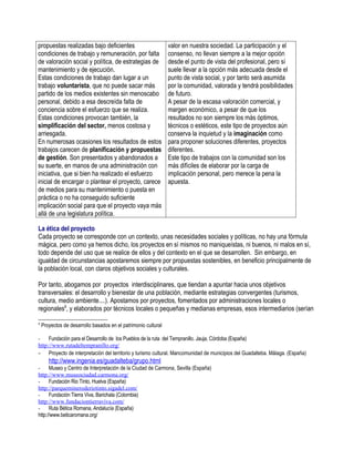 propuestas realizadas bajo deficientes                          valor en nuestra sociedad. La participación y el
condiciones de trabajo y remuneración, por falta                consenso, no llevan siempre a la mejor opción
de valoración social y política, de estrategias de              desde el punto de vista del profesional, pero sí
mantenimiento y de ejecución.                                   suele llevar a la opción más adecuada desde el
Estas condiciones de trabajo dan lugar a un                     punto de vista social, y por tanto será asumida
trabajo voluntarista, que no puede sacar más                    por la comunidad, valorada y tendrá posibilidades
partido de los medios existentes sin menoscabo                  de futuro.
personal, debido a esa descreída falta de                       A pesar de la escasa valoración comercial, y
conciencia sobre el esfuerzo que se realiza.                    margen económico, a pesar de que los
Estas condiciones provocan también, la                          resultados no son siempre los más óptimos,
simplificación del sector, menos costosa y                      técnicos o estéticos, este tipo de proyectos aún
arriesgada.                                                     conserva la inquietud y la imaginación como
En numerosas ocasiones los resultados de estos                  para proponer soluciones diferentes, proyectos
trabajos carecen de planificación y propuestas                  diferentes.
de gestión. Son presentados y abandonados a                     Este tipo de trabajos con la comunidad son los
su suerte, en manos de una administración con                   más difíciles de elaborar por la carga de
iniciativa, que si bien ha realizado el esfuerzo                implicación personal, pero merece la pena la
inicial de encargar o plantear el proyecto, carece              apuesta.
de medios para su mantenimiento o puesta en
práctica o no ha conseguido suficiente
implicación social para que el proyecto vaya más
allá de una legislatura política.

La ética del proyecto
Cada proyecto se corresponde con un contexto, unas necesidades sociales y políticas, no hay una fórmula
mágica, pero como ya hemos dicho, los proyectos en sí mismos no maniqueístas, ni buenos, ni malos en sí,
todo depende del uso que se realice de ellos y del contexto en el que se desarrollen. Sin embargo, en
igualdad de circunstancias apostaremos siempre por propuestas sostenibles, en beneficio principalmente de
la población local, con claros objetivos sociales y culturales.

Por tanto, abogamos por proyectos interdisciplinares, que tiendan a apuntar hacia unos objetivos
transversales: el desarrollo y bienestar de una población, mediante estrategias convergentes (turismos,
cultura, medio ambiente....). Apostamos por proyectos, fomentados por administraciones locales o
regionales8, y elaborados por técnicos locales o pequeñas y medianas empresas, esos intermediarios (serían

8
    Proyectos de desarrollo basados en el patrimonio cultural

- Fundación para el Desarrollo de los Pueblos de la ruta del Tempranillo. Jauja, Córdoba (España)
http://www.rutadeltempranillo.org/
- Proyecto de interpretación del territorio y turismo cultural. Mancomunidad de municipios del Guadalteba. Málaga. (España)
       http://www.ingenia.es/guadalteba/grupo.html
- Museo y Centro de Interpretación de la Ciudad de Carmona, Sevilla (España)
http://www.museociudad.carmona.org/
- Fundación Rio Tinto, Huelva (España)
http://parquemineroderiotinto.sigadel.com/
- Fundación Tierra Viva, Barichala (Colombia)
http://www.fundaciontierraviva.com/
- Ruta Bética Romana, Andalucía (España)
http://www.beticaromana.org/
 