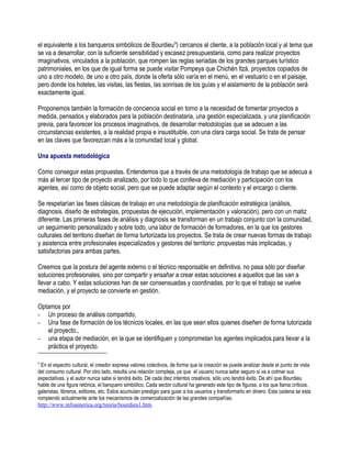 el equivalente a los banqueros simbólicos de Bourdieu 9) cercanos al cliente, a la población local y al tema que
se va a desarrollar, con la suficiente sensibilidad y escasez presupuestaria, como para realizar proyectos
imaginativos, vinculados a la población, que rompen las reglas seriadas de los grandes parques turístico
patrimoniales, en los que de igual forma se puede visitar Pompeya que Chichén Itzá, proyectos copiados de
uno a otro modelo, de uno a otro país, donde la oferta sólo varía en el menú, en el vestuario o en el paisaje,
pero donde los hoteles, las visitas, las fiestas, las sonrisas de los guías y el aislamiento de la población será
exactamente igual.

Proponemos también la formación de conciencia social en torno a la necesidad de fomentar proyectos a
medida, pensados y elaborados para la población destinataria, una gestión especializada, y una planificación
previa, para favorecer los procesos imaginativos, de desarrollar metodologías que se adecuen a las
circunstancias existentes, a la realidad propia e insustituible, con una clara carga social. Se trata de pensar
en las claves que favorezcan más a la comunidad local y global.

Una apuesta metodológica

Cómo conseguir estas propuestas. Entendemos que a través de una metodología de trabajo que se adecua a
más al tercer tipo de proyecto analizado, por todo lo que conlleva de mediación y participación con los
agentes, así como de objeto social, pero que se puede adaptar según el contexto y el encargo o cliente.

Se respetarían las fases clásicas de trabajo en una metodología de planificación estratégica (análisis,
diagnosis, diseño de estrategias, propuestas de ejecución, implementación y valoración), pero con un matiz
diferente. Las primeras fases de análisis y diagnosis se transforman en un trabajo conjunto con la comunidad,
un seguimiento personalizado y sobre todo, una labor de formación de formadores, en la que los gestores
culturales del territorio diseñan de forma turtorizada los proyectos. Se trata de crear nuevas formas de trabajo
y asistencia entre profesionales especializados y gestores del territorio: propuestas más implicadas, y
satisfactorias para ambas partes.

Creemos que la postura del agente externo o el técnico responsable en definitiva, no pasa sólo por diseñar
soluciones profesionales, sino por compartir y ensañar a crear estas soluciones a aquellos que las van a
llevar a cabo. Y estas soluciones han de ser consensuadas y coordinadas, por lo que el trabajo se vuelve
mediación, y el proyecto se convierte en gestión.

Optamos por
- Un proceso de análisis compartido,
- Una fase de formación de los técnicos locales, en las que sean ellos quienes diseñen de forma tutorizada
   el proyecto.,
- una etapa de mediación, en la que se identifiquen y comprometan los agentes implicados para llevar a la
   práctica el proyecto.

9
  En el espectro cultural, el creador expresa valores colectivos, de forma que la creación se puede analizar desde el punto de vista
del consumo cultural. Por otro lado, resulta una relación compleja, ya que el usuario nunca sabe seguro si va a colmar sus
expectativas, y el autor nunca sabe si tendrá éxito. De cada diez intentos creativos, sólo uno tendrá éxito. De ahí que Bourdieu
hable de una figura retórica, el banquero simbólico. Cada sector cultural ha generado este tipo de figuras, a los que llama críticos,
galeristas, libreros, editores, etc. Estos acumulan prestigio para guiar a los usuarios y transformarlo en dinero. Esta cadena se esta
rompiendo actualmente ante los mecanismos de comercialización de las grandes compañías.
http://www.infoamerica.org/teoria/bourdieu1.htm
 