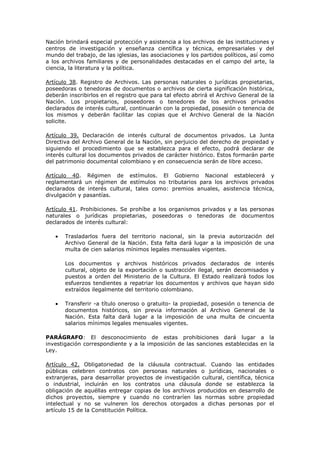 Nación brindará especial protección y asistencia a los archivos de las instituciones y
centros de investigación y enseñanza científica y técnica, empresariales y del
mundo del trabajo, de las iglesias, las asociaciones y los partidos políticos, así como
a los archivos familiares y de personalidades destacadas en el campo del arte, la
ciencia, la literatura y la política.
Artículo 38. Registro de Archivos. Las personas naturales o jurídicas propietarias,
poseedoras o tenedoras de documentos o archivos de cierta significación histórica,
deberán inscribirlos en el registro que para tal efecto abrirá el Archivo General de la
Nación. Los propietarios, poseedores o tenedores de los archivos privados
declarados de interés cultural, continuarán con la propiedad, posesión o tenencia de
los mismos y deberán facilitar las copias que el Archivo General de la Nación
solicite.
Artículo 39. Declaración de interés cultural de documentos privados. La Junta
Directiva del Archivo General de la Nación, sin perjuicio del derecho de propiedad y
siguiendo el procedimiento que se establezca para el efecto, podrá declarar de
interés cultural los documentos privados de carácter histórico. Estos formarán parte
del patrimonio documental colombiano y en consecuencia serán de libre acceso.
Artículo 40. Régimen de estímulos. El Gobierno Nacional establecerá y
reglamentará un régimen de estímulos no tributarios para los archivos privados
declarados de interés cultural, tales como: premios anuales, asistencia técnica,
divulgación y pasantías.
Artículo 41. Prohibiciones. Se prohíbe a los organismos privados y a las personas
naturales o jurídicas propietarias, poseedoras o tenedoras de documentos
declarados de interés cultural:
Trasladarlos fuera del territorio nacional, sin la previa autorización del
Archivo General de la Nación. Esta falta dará lugar a la imposición de una
multa de cien salarios mínimos legales mensuales vigentes.
Los documentos y archivos históricos privados declarados de interés
cultural, objeto de la exportación o sustracción ilegal, serán decomisados y
puestos a orden del Ministerio de la Cultura. El Estado realizará todos los
esfuerzos tendientes a repatriar los documentos y archivos que hayan sido
extraídos ilegalmente del territorio colombiano.
Transferir -a título oneroso o gratuito- la propiedad, posesión o tenencia de
documentos históricos, sin previa información al Archivo General de la
Nación. Esta falta dará lugar a la imposición de una multa de cincuenta
salarios mínimos legales mensuales vigentes.
PARÁGRAFO: El desconocimiento de estas prohibiciones dará lugar a la
investigación correspondiente y a la imposición de las sanciones establecidas en la
Ley.
Artículo 42. Obligatoriedad de la cláusula contractual. Cuando las entidades
públicas celebren contratos con personas naturales o jurídicas, nacionales o
extranjeras, para desarrollar proyectos de investigación cultural, científica, técnica
o industrial, incluirán en los contratos una cláusula donde se establezca la
obligación de aquéllas entregar copias de los archivos producidos en desarrollo de
dichos proyectos, siempre y cuando no contraríen las normas sobre propiedad
intelectual y no se vulneren los derechos otorgados a dichas personas por el
artículo 15 de la Constitución Política.
 