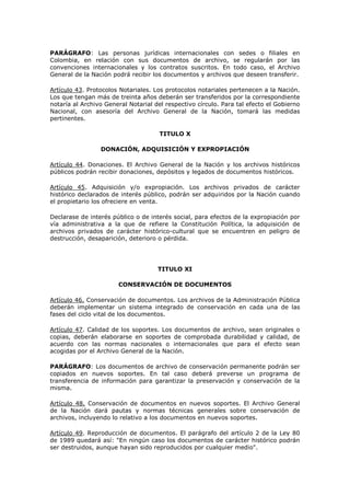 PARÁGRAFO: Las personas jurídicas internacionales con sedes o filiales en
Colombia, en relación con sus documentos de archivo, se regularán por las
convenciones internacionales y los contratos suscritos. En todo caso, el Archivo
General de la Nación podrá recibir los documentos y archivos que deseen transferir.
Artículo 43. Protocolos Notariales. Los protocolos notariales pertenecen a la Nación.
Los que tengan más de treinta años deberán ser transferidos por la correspondiente
notaría al Archivo General Notarial del respectivo círculo. Para tal efecto el Gobierno
Nacional, con asesoría del Archivo General de la Nación, tomará las medidas
pertinentes.
TITULO X
DONACIÓN, ADQUISICIÓN Y EXPROPIACIÓN
Artículo 44. Donaciones. El Archivo General de la Nación y los archivos históricos
públicos podrán recibir donaciones, depósitos y legados de documentos históricos.
Artículo 45. Adquisición y/o expropiación. Los archivos privados de carácter
histórico declarados de interés público, podrán ser adquiridos por la Nación cuando
el propietario los ofreciere en venta.
Declarase de interés público o de interés social, para efectos de la expropiación por
vía administrativa a la que de refiere la Constitución Política, la adquisición de
archivos privados de carácter histórico-cultural que se encuentren en peligro de
destrucción, desaparición, deterioro o pérdida.
TITULO XI
CONSERVACIÓN DE DOCUMENTOS
Artículo 46. Conservación de documentos. Los archivos de la Administración Pública
deberán implementar un sistema integrado de conservación en cada una de las
fases del ciclo vital de los documentos.
Artículo 47. Calidad de los soportes. Los documentos de archivo, sean originales o
copias, deberán elaborarse en soportes de comprobada durabilidad y calidad, de
acuerdo con las normas nacionales o internacionales que para el efecto sean
acogidas por el Archivo General de la Nación.
PARÁGRAFO: Los documentos de archivo de conservación permanente podrán ser
copiados en nuevos soportes. En tal caso deberá preverse un programa de
transferencia de información para garantizar la preservación y conservación de la
misma.
Artículo 48. Conservación de documentos en nuevos soportes. El Archivo General
de la Nación dará pautas y normas técnicas generales sobre conservación de
archivos, incluyendo lo relativo a los documentos en nuevos soportes.
Artículo 49. Reproducción de documentos. El parágrafo del artículo 2 de la Ley 80
de 1989 quedará así: "En ningún caso los documentos de carácter histórico podrán
ser destruidos, aunque hayan sido reproducidos por cualquier medio".
 