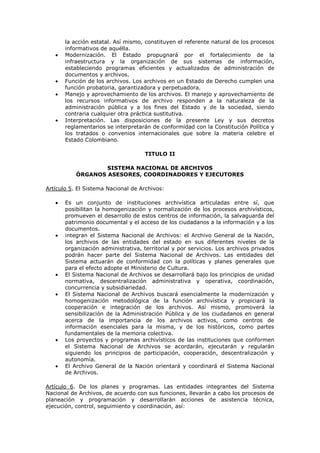la acción estatal. Así mismo, constituyen el referente natural de los procesos
informativos de aquélla.
Modernización. El Estado propugnará por el fortalecimiento de la
infraestructura y la organización de sus sistemas de información,
estableciendo programas eficientes y actualizados de administración de
documentos y archivos.
Función de los archivos. Los archivos en un Estado de Derecho cumplen una
función probatoria, garantizadora y perpetuadora.
Manejo y aprovechamiento de los archivos. El manejo y aprovechamiento de
los recursos informativos de archivo responden a la naturaleza de la
administración pública y a los fines del Estado y de la sociedad, siendo
contraria cualquier otra práctica sustitutiva.
Interpretación. Las disposiciones de la presente Ley y sus decretos
reglamentarios se interpretarán de conformidad con la Constitución Política y
los tratados o convenios internacionales que sobre la materia celebre el
Estado Colombiano.
TITULO II
SISTEMA NACIONAL DE ARCHIVOS
ÓRGANOS ASESORES, COORDINADORES Y EJECUTORES
Artículo 5. El Sistema Nacional de Archivos:
Es un conjunto de instituciones archivística articuladas entre sí, que
posibilitan la homogenización y normalización de los procesos archivísticos,
promueven el desarrollo de estos centros de información, la salvaguarda del
patrimonio documental y el acceso de los ciudadanos a la información y a los
documentos.
integran el Sistema Nacional de Archivos: el Archivo General de la Nación,
los archivos de las entidades del estado en sus diferentes niveles de la
organización administrativa, territorial y por servicios. Los archivos privados
podrán hacer parte del Sistema Nacional de Archivos. Las entidades del
Sistema actuarán de conformidad con la políticas y planes generales que
para el efecto adopte el Ministerio de Cultura.
El Sistema Nacional de Archivos se desarrollará bajo los principios de unidad
normativa, descentralización administrativa y operativa, coordinación,
concurrencia y subsidiariedad.
El Sistema Nacional de Archivos buscará esencialmente la modernización y
homogenización metodológica de la función archivística y propiciará la
cooperación e integración de los archivos. Así mismo, promoverá la
sensibilización de la Administración Pública y de los ciudadanos en general
acerca de la importancia de los archivos activos, como centros de
información esenciales para la misma, y de los históricos, como partes
fundamentales de la memoria colectiva.
Los proyectos y programas archivísticos de las instituciones que conformen
el Sistema Nacional de Archivos se acordarán, ejecutarán y regularán
siguiendo los principios de participación, cooperación, descentralización y
autonomía.
El Archivo General de la Nación orientará y coordinará el Sistema Nacional
de Archivos.
Artículo 6. De los planes y programas. Las entidades integrantes del Sistema
Nacional de Archivos, de acuerdo con sus funciones, llevarán a cabo los procesos de
planeación y programación y desarrollarán acciones de asistencia técnica,
ejecución, control, seguimiento y coordinación, así:
 