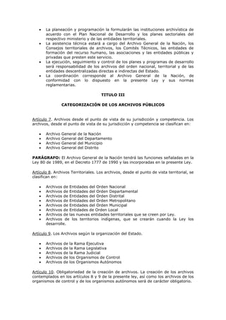 La planeación y programación la formularán las instituciones archivística de
acuerdo con el Plan Nacional de Desarrollo y los planes sectoriales del
respectivo ministerio y de las entidades territoriales.
La asistencia técnica estará a cargo del Archivo General de la Nación, los
Consejos territoriales de archivos, los Comités Técnicos, las entidades de
formación del recurso humano, las asociaciones y las entidades públicas y
privadas que presten este servicio.
La ejecución, seguimiento y control de los planes y programas de desarrollo
será responsabilidad de los archivos del orden nacional, territorial y de las
entidades descentralizadas directas e indirectas del Estado.
La coordinación corresponde al Archivo General de la Nación, de
conformidad con lo dispuesto en la presente Ley y sus normas
reglamentarias.
TITULO III
CATEGORIZACIÓN DE LOS ARCHIVOS PÚBLICOS
Artículo 7. Archivos desde el punto de vista de su jurisdicción y competencia. Los
archivos, desde el punto de vista de su jurisdicción y competencia se clasifican en:
Archivo General de la Nación
Archivo General del Departamento
Archivo General del Municipio
Archivo General del Distrito
PARÁGRAFO: El Archivo General de la Nación tendrá las funciones señaladas en la
Ley 80 de 1989, en el Decreto 1777 de 1990 y las incorporadas en la presente Ley.
Artículo 8. Archivos Territoriales. Los archivos, desde el punto de vista territorial, se
clasifican en:
Archivos de Entidades del Orden Nacional
Archivos de Entidades del Orden Departamental
Archivos de Entidades del Orden Distrital
Archivos de Entidades del Orden Metropolitano
Archivos de Entidades del Orden Municipal
Archivos de Entidades de Orden Local
Archivos de las nuevas entidades territoriales que se creen por Ley.
Archivos de los territorios indígenas, que se crearán cuando la Ley los
desarrolle.
Artículo 9. Los Archivos según la organización del Estado.
Archivos de la Rama Ejecutiva
Archivos de la Rama Legislativa
Archivos de la Rama Judicial
Archivos de los Organismos de Control
Archivos de los Organismos Autónomos
Artículo 10. Obligatoriedad de la creación de archivos. La creación de los archivos
contemplados en los artículos 8 y 9 de la presente ley, así como los archivos de los
organismos de control y de los organismos autónomos será de carácter obligatorio.
 