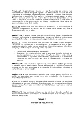 Artículo 17. Responsabilidad General de los funcionarios de archivo. Los
funcionarios de archivo trabajarán sujetos a los más rigurosos principios de ética
profesional, a lo dispuesto en la Constitución Política de Colombia, especialmente
en lo previsto en su artículo 15, a las leyes y disposiciones que regulen su labor.
Actuarán siempre guiados por los valores de una sociedad democrática que les
confía la misión de organizar, conservar y poner al servicio de la comunidad la
documentación de la administración del Estado y aquélla que forme parte del
patrimonio documental de la Nación.
Artículo 18. Capacitación para los funcionarios de Archivo. Las entidades tiene la
obligación de capacitar y actualizar a los funcionarios de archivo en programas y
áreas relacionadas con su labor.
PARÁGRAFO. El Archivo General de la Nación propiciará y apoyará programas de
formación profesional y de especialización en archivística, así como programas de
capacitación formal y no formal, desarrollados por instituciones educativas.
Artículo 19. Soporte Documental. Las entidades del Estado podrán incorporar
tecnologías de avanzada en la administración y conservación de sus archivos,
empleando cualquier medio técnico, electrónico, informático, óptico o telemático,
siempre y cuando cumplan con los siguientes requisitos:
Organización archivística de los documentos.
Realización de estudios técnicos para la adecuada decisión, teniendo en
cuenta aspectos corno la conservación física, las condiciones ambientales y
operacionales, la seguridad, perdurabilidad y reproducción de la información
contenida en estos soportes, así como el funcionamiento razonable del
sistema.
PARÁGRAFO 1. Los documentos reproducidos por los citados medios, gozarán de
la validez y eficacia del documento original, siempre que se cumplan los requisitos
exigidos por la leyes procesales y se garantice la autenticidad, integridad e
inalterabilidad de la información.
PARÁGRAFO 2. Los documentos originales que posean valores históricos no
podrán ser destruidos, aun cuando hayan sido reproducidos y/o almacenados
mediante cualquier medio.
Artículo 20. Supresión, fusión o privatización de entidades públicas. Las entidades
públicas que se supriman o fusionen deberán entregar sus archivos a las entidades
que asuman sus funciones o al ministerio o entidad a la cual hayan estado adscritas
o vinculadas.
PARÁGRAFO: Las entidades públicas que se privaticen deberán transferir su
documentación histórica al ministerio o entidad territorial a la cual hayan estado
adscritas o vinculadas.
TITULO V
GESTIÓN DE DOCUMENTOS
 