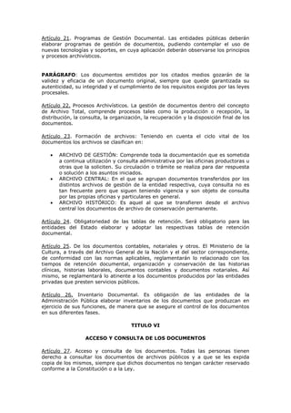 Artículo 21. Programas de Gestión Documental. Las entidades públicas deberán
elaborar programas de gestión de documentos, pudiendo contemplar el uso de
nuevas tecnologías y soportes, en cuya aplicación deberán observarse los principios
y procesos archivísticos.
PARÁGRAFO: Los documentos emitidos por los citados medios gozarán de la
validez y eficacia de un documento original, siempre que quede garantizada su
autenticidad, su integridad y el cumplimiento de los requisitos exigidos por las leyes
procesales.
Artículo 22. Procesos Archivísticos. La gestión de documentos dentro del concepto
de Archivo Total, comprende procesos tales como la producción o recepción, la
distribución, la consulta, la organización, la recuperación y la disposición final de los
documentos.
Artículo 23. Formación de archivos: Teniendo en cuenta el ciclo vital de los
documentos los archivos se clasifican en:
ARCHIVO DE GESTIÓN: Comprende toda la documentación que es sometida
a continua utilización y consulta administrativa por las oficinas productoras u
otras que la soliciten. Su circulación o trámite se realiza para dar respuesta
o solución a los asuntos iniciados.
ARCHIVO CENTRAL: En el que se agrupan documentos transferidos por los
distintos archivos de gestión de la entidad respectiva, cuya consulta no es
tan frecuente pero que siguen teniendo vigencia y son objeto de consulta
por las propias oficinas y particulares en general.
ARCHIVO HISTÓRICO: Es aquel al que se transfieren desde el archivo
central los documentos de archivo de conservación permanente.
Artículo 24. Obligatoriedad de las tablas de retención. Será obligatorio para las
entidades del Estado elaborar y adoptar las respectivas tablas de retención
documental.
Artículo 25. De los documentos contables, notariales y otros. El Ministerio de la
Cultura, a través del Archivo General de la Nación y el del sector correspondiente,
de conformidad con las normas aplicables, reglamentarán lo relacionado con los
tiempos de retención documental, organización y conservación de las historias
clínicas, historias laborales, documentos contables y documentos notariales. Así
mismo, se reglamentará lo atinente a los documentos producidos por las entidades
privadas que presten servicios públicos.
Artículo 26. Inventario Documental. Es obligación de las entidades de la
Administración Pública elaborar inventarios de los documentos que produzcan en
ejercicio de sus funciones, de manera que se asegure el control de los documentos
en sus diferentes fases.
TITULO VI
ACCESO Y CONSULTA DE LOS DOCUMENTOS
Artículo 27. Acceso y consulta de los documentos. Todas las personas tienen
derecho a consultar los documentos de archivos públicos y a que se les expida
copia de los mismos, siempre que dichos documentos no tengan carácter reservado
conforme a la Constitución o a la Ley.
 