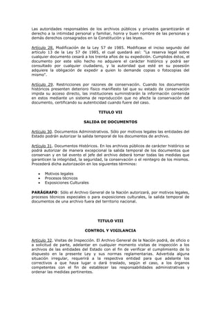 Las autoridades responsables de los archivos públicos y privados garantizarán el
derecho a la intimidad personal y familiar, honra y buen nombre de las personas y
demás derechos consagrados en la Constitución y las leyes.
Artículo 28. Modificación de la Ley 57 de 1985. Modificase el inciso segundo del
artículo 13 de la Ley 57 de 1985, el cual quedará así: "La reserva legal sobre
cualquier documento cesará a los treinta años de su expedición. Cumplidos éstos, el
documento por este sólo hecho no adquiere el carácter histórico y podrá ser
consultado por cualquier ciudadano, y la autoridad que esté en su posesión
adquiere la obligación de expedir a quien lo demande copias o fotocopias del
mismo".
Artículo 29. Restricciones por razones de conservación. Cuando los documentos
históricos presenten deterioro físico manifiesto tal que su estado de conservación
impida su acceso directo, las instituciones suministrarán la información contenida
en estos mediante un sistema de reproducción que no afecte la conservación del
documento, certificando su autenticidad cuando fuere del caso.
TITULO VII
SALIDA DE DOCUMENTOS
Artículo 30. Documentos Administrativos. Sólo por motivos legales las entidades del
Estado podrán autorizar la salida temporal de los documentos de archivo.
Artículo 31. Documentos Históricos. En los archivos públicos de carácter histórico se
podrá autorizar de manera excepcional la salida temporal de los documentos que
conservan y en tal evento el jefe del archivo deberá tomar todas las medidas que
garanticen la integridad, la seguridad, la conservación o el reintegro de los mismos.
Procederá dicha autorización en los siguientes términos:
Motivos legales
Procesos técnicos
Exposiciones Culturales
PARÁGRAFO: Sólo el Archivo General de la Nación autorizará, por motivos legales,
procesos técnicos especiales o para exposiciones culturales, la salida temporal de
documentos de una archivo fuera del territorio nacional.
TITULO VIII
CONTROL Y VIGILANCIA
Artículo 32. Visitas de Inspección. El Archivo General de la Nación podrá, de oficio o
a solicitud de parte, adelantar en cualquier momento visitas de inspección a los
archivos de las entidades del Estado con el fin de verificar el cumplimiento de lo
dispuesto en la presente Ley y sus normas reglamentarias. Advertida alguna
situación irregular, requerirá a la respectiva entidad para que adelante los
correctivos a que haya lugar o dará traslado, según el caso, a los órganos
competentes con el fin de establecer las responsabilidades administrativas y
ordenar las medidas pertinentes.
 