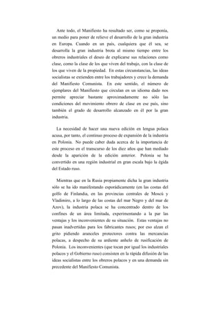 Ante todo, el Manifiesto ha resultado ser, como se proponía,
un medio para poner de relieve el desarrollo de la gran industria
en Europa. Cuando en un país, cualquiera que él sea, se
desarrolla la gran industria brota al mismo tiempo entre los
obreros industriales el deseo de explicarse sus relaciones como
clase, como la clase de los que viven del trabajo, con la clase de
los que viven de la propiedad. En estas circunstancias, las ideas
socialistas se extienden entre los trabajadores y crece la demanda
del Manifiesto Comunista. En este sentido, el número de
ejemplares del Manifiesto que circulan en un idioma dado nos
permite apreciar bastante aproximadamente no sólo las
condiciones del movimiento obrero de clase en ese país, sino
también el grado de desarrollo alcanzado en él por la gran
industria.

   La necesidad de hacer una nueva edición en lengua polaca
acusa, por tanto, el continuo proceso de expansión de la industria
en Polonia. No puede caber duda acerca de la importancia de
este proceso en el transcurso de los diez años que han mediado
desde la aparición de la edición anterior. Polonia se ha
convertido en una región industrial en gran escala bajo la égida
del Estado ruso.

   Mientras que en la Rusia propiamente dicha la gran industria
sólo se ha ido manifestando esporádicamente (en las costas del
golfo de Finlandia, en las provincias centrales de Moscú y
Vladimiro, a lo largo de las costas del mar Negro y del mar de
Azov), la industria polaca se ha concentrado dentro de los
confines de un área limitada, experimentando a la par las
ventajas y los inconvenientes de su situación. Estas ventajas no
pasan inadvertidas para los fabricantes rusos; por eso alzan el
grito pidiendo aranceles protectores contra las mercancías
polacas, a despecho de su ardiente anhelo de rusificación de
Polonia. Los inconvenientes (que tocan por igual los industriales
polacos y el Gobierno ruso) consisten en la rápida difusión de las
ideas socialistas entre los obreros polacos y en una demanda sin
precedente del Manifiesto Comunista.
 