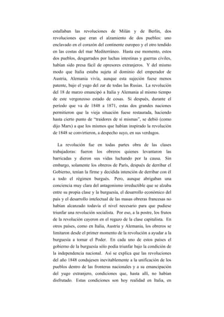 estallaban las revoluciones de Milán y de Berlín, dos
revoluciones que eran el alzamiento de dos pueblos: uno
enclavado en el corazón del continente europeo y el otro tendido
en las costas del mar Mediterráneo. Hasta ese momento, estos
dos pueblos, desgarrados por luchas intestinas y guerras civiles,
habían sido presa fácil de opresores extranjeros. Y del mismo
modo que Italia estaba sujeta al dominio del emperador de
Austria, Alemania vivía, aunque esta sujeción fuese menos
patente, bajo el yugo del zar de todas las Rusias. La revolución
del 18 de marzo emancipó a Italia y Alemania al mismo tiempo
de este vergonzoso estado de cosas. Si después, durante el
período que va de 1848 a 1871, estas dos grandes naciones
permitieron que la vieja situación fuese restaurada, haciendo
hasta cierto punto de “traidores de sí mismas”, se debió (como
dijo Marx) a que los mismos que habían inspirado la revolución
de 1848 se convirtieron, a despecho suyo, en sus verdugos.

   La revolución fue en todas partes obra de las clases
trabajadoras: fueron los obreros quienes levantaron las
barricadas y dieron sus vidas luchando por la causa. Sin
embargo, solamente los obreros de París, después de derribar el
Gobierno, tenían la firme y decidida intención de derribar con él
a todo el régimen burgués. Pero, aunque abrigaban una
conciencia muy clara del antagonismo irreductible que se alzaba
entre su propia clase y la burguesía, el desarrollo económico del
país y el desarrollo intelectual de las masas obreras francesas no
habían alcanzado todavía el nivel necesario para que pudiese
triunfar una revolución socialista. Por eso, a la postre, los frutos
de la revolución cayeron en el regazo de la clase capitalista. En
otros países, como en Italia, Austria y Alemania, los obreros se
limitaron desde el primer momento de la revolución a ayudar a la
burguesía a tomar el Poder. En cada uno de estos países el
gobierno de la burguesía sólo podía triunfar bajo la condición de
la independencia nacional. Así se explica que las revoluciones
del año 1848 condujesen inevitablemente a la unificación de los
pueblos dentro de las fronteras nacionales y a su emancipación
del yugo extranjero, condiciones que, hasta allí, no habían
disfrutado. Estas condiciones son hoy realidad en Italia, en
 