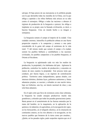 salvajes. El bajo precio de sus mercancías es la artillería pesada
con la que derrumba todas las murallas de la China, con la que
obliga a capitular a las tribus bárbaras más ariscas en su odio
contra el extranjero. Obliga a todas las naciones a abrazar el
régimen de producción de la burguesía o perecer; las obliga a
implantar en su propio seno la llamada civilización, es decir, a
hacerse burguesas. Crea un mundo hecho a su imagen y
semejanza.

   La burguesía somete el campo al imperio de la ciudad. Crea
ciudades enormes, intensifica la población urbana en una fuerte
proporción respecto a la campesina y arranca a una parte
considerable de la gente del campo al cretinismo de la vida
rural. Y del mismo modo que somete el campo a la ciudad,
somete los pueblos bárbaros y semibárbaros a las naciones
civilizadas, los pueblos campesinos a los pueblos burgueses, el
Oriente al Occidente.

   La burguesía va aglutinando cada vez más los medios de
producción, la propiedad y los habitantes del país. Aglomera la
población, centraliza los medios de producción y concentra en
manos de unos cuantos la propiedad. Este proceso tenía que
conducir, por fuerza lógica, a un régimen de centralización
política. Territorios antes independientes, apenas aliados, con
intereses distintos, distintas leyes, gobiernos autónomos y líneas
aduaneras propias, se asocian y refunden en una nación única,
bajo un Gobierno, una ley, un interés nacional de clase y una
sola línea aduanera.

  En el siglo corto que lleva de existencia como clase soberana,
la burguesía ha creado energías productivas mucho más
grandiosas y colosales que todas las pasadas generaciones juntas.
Basta pensar en el sometimiento de las fuerzas naturales por la
mano del hombre, en la maquinaria, en la aplicación de la
química a la industria y la agricultura, en la navegación de vapor,
en los ferrocarriles, en el telégrafo eléctrico, en la roturación de
continentes enteros, en los ríos abiertos a la navegación, en los
nuevos pueblos que brotaron de la tierra como por ensalmo...
¿Quién, en los pasados siglos, pudo sospechar siquiera que en el
 