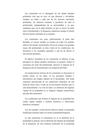 Los comunistas no se distinguen de los demás partidos
proletarios más que en esto: en que destacan y reivindican
siempre, en todas y cada una de las acciones nacionales
proletarias, los intereses comunes y peculiares de todo el
proletariado, independientes de su nacionalidad, y en que,
cualquiera que sea la etapa histórica en que se mueva la lucha
entre el proletariado y la burguesía, mantienen siempre el interés
del movimiento enfocado en su conjunto.

  Los comunistas son, pues, prácticamente, la parte más
decidida, el acicate siempre en tensión de todos los partidos
obreros del mundo; teóricamente, llevan de ventaja a las grandes
masas del proletariado su clara visión de las condiciones, los
derroteros y los resultados generales a que ha de abocar el
movimiento proletario.

  El objetivo inmediato de los comunistas es idéntico al que
persiguen los demás partidos proletarios en general: formar la
conciencia de clase del proletariado, derrocar el régimen de la
burguesía, llevar al proletariado a la conquista del Poder.

   Las proposiciones teóricas de los comunistas no descansan ni
mucho menos en las ideas, en los principios forjados o
descubiertos por ningún redentor de la humanidad. Son todas
expresión generalizada de las condiciones materiales de una
lucha de clases real y vívida, de un movimiento histórico que se
está desarrollando a la vista de todos. La abolición del régimen
vigente de la propiedad no es tampoco ninguna característica
peculiar del comunismo.

   Las condiciones que forman el régimen de la propiedad han
estado sujetas siempre a cambios históricos, a alteraciones
históricas constantes.

  Así, por ejemplo, la Revolución francesa abolió la propiedad
feudal para instaurar sobre sus ruinas la propiedad burguesa.

  Lo que caracteriza al comunismo no es la abolición de la
propiedad en general, sino la abolición del régimen de propiedad
de la burguesía, de esta moderna institución de la propiedad
 