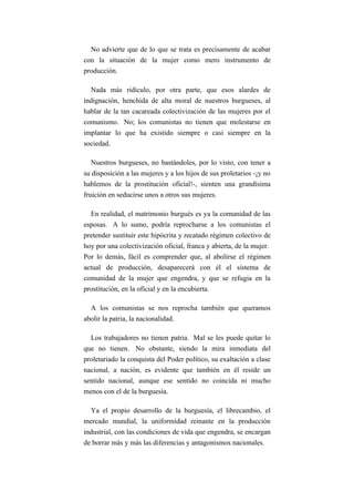 No advierte que de lo que se trata es precisamente de acabar
con la situación de la mujer como mero instrumento de
producción.

  Nada más ridículo, por otra parte, que esos alardes de
indignación, henchida de alta moral de nuestros burgueses, al
hablar de la tan cacareada colectivización de las mujeres por el
comunismo. No; los comunistas no tienen que molestarse en
implantar lo que ha existido siempre o casi siempre en la
sociedad.

  Nuestros burgueses, no bastándoles, por lo visto, con tener a
su disposición a las mujeres y a los hijos de sus proletarios -¡y no
hablemos de la prostitución oficial!-, sienten una grandísima
fruición en seducirse unos a otros sus mujeres.

  En realidad, el matrimonio burgués es ya la comunidad de las
esposas. A lo sumo, podría reprocharse a los comunistas el
pretender sustituir este hipócrita y recatado régimen colectivo de
hoy por una colectivización oficial, franca y abierta, de la mujer.
Por lo demás, fácil es comprender que, al abolirse el régimen
actual de producción, desaparecerá con él el sistema de
comunidad de la mujer que engendra, y que se refugia en la
prostitución, en la oficial y en la encubierta.

  A los comunistas se nos reprocha también que queramos
abolir la patria, la nacionalidad.

  Los trabajadores no tienen patria. Mal se les puede quitar lo
que no tienen. No obstante, siendo la mira inmediata del
proletariado la conquista del Poder político, su exaltación a clase
nacional, a nación, es evidente que también en él reside un
sentido nacional, aunque ese sentido no coincida ni mucho
menos con el de la burguesía.

  Ya el propio desarrollo de la burguesía, el librecambio, el
mercado mundial, la uniformidad reinante en la producción
industrial, con las condiciones de vida que engendra, se encargan
de borrar más y más las diferencias y antagonismos nacionales.
 