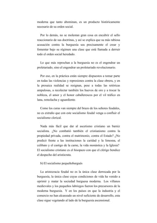 moderna que tanto abominan, es un producto históricamente
necesario de su orden social.

   Por lo demás, no se molestan gran cosa en encubrir el sello
reaccionario de sus doctrinas, y así se explica que su más rabiosa
acusación contra la burguesía sea precisamente el crear y
fomentar bajo su régimen una clase que está llamada a derruir
todo el orden social heredado.

  Lo que más reprochan a la burguesía no es el engendrar un
proletariado, sino el engendrar un proletariado revolucionario.

  Por eso, en la práctica están siempre dispuestos a tomar parte
en todas las violencias y represiones contra la clase obrera, y en
la prosaica realidad se resignan, pese a todas las retóricas
ampulosas, a recolectar también los huevos de oro y a trocar la
nobleza, el amor y el honor caballerescos por el vil tráfico en
lana, remolacha y aguardiente.

  Como los curas van siempre del brazo de los señores feudales,
no es extraño que con este socialismo feudal venga a confluir el
socialismo clerical.

   Nada más fácil que dar al ascetismo cristiano un barniz
socialista. ¿No combatió también el cristianismo contra la
propiedad privada, contra el matrimonio, contra el Estado? ¿No
predicó frente a las instituciones la caridad y la limosna, el
celibato y el castigo de la carne, la vida monástica y la Iglesia?
El socialismo cristiano es el hisopazo con que el clérigo bendice
el despecho del aristócrata.

  b) El socialismo pequeñoburgués

   La aristocracia feudal no es la única clase derrocada por la
burguesía, la única clase cuyas condiciones de vida ha venido a
oprimir y matar la sociedad burguesa moderna. Los villanos
medievales y los pequeños labriegos fueron los precursores de la
moderna burguesía. Y en los países en que la industria y el
comercio no han alcanzado un nivel suficiente de desarrollo, esta
clase sigue vegetando al lado de la burguesía ascensional.
 