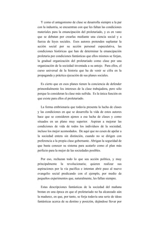 Y como el antagonismo de clase se desarrolla siempre a la par
con la industria, se encuentran con que les faltan las condiciones
materiales para la emancipación del proletariado, y es en vano
que se debatan por crearlas mediante una ciencia social y a
fuerza de leyes sociales. Esos autores pretenden suplantar la
acción social por su acción personal especulativa, las
condiciones históricas que han de determinar la emancipación
proletaria por condiciones fantásticas que ellos mismos se forjan,
la gradual organización del proletariado como clase por una
organización de la sociedad inventada a su antojo. Para ellos, el
curso universal de la historia que ha de venir se cifra en la
propaganda y práctica ejecución de sus planes sociales.

  Es cierto que en esos planes tienen la conciencia de defender
primordialmente los intereses de la clase trabajadora, pero sólo
porque la consideran la clase más sufrida. Es la única función en
que existe para ellos el proletariado.

   La forma embrionaria que todavía presenta la lucha de clases
y las condiciones en que se desarrolla la vida de estos autores
hace que se consideren ajenos a esa lucha de clases y como
situados en un plano muy superior. Aspiran a mejorar las
condiciones de vida de todos los individuos de la sociedad,
incluso los mejor acomodados. De aquí que no cesen de apelar a
la sociedad entera sin distinción, cuando no se dirigen con
preferencia a la propia clase gobernante. Abrigan la seguridad de
que basta conocer su sistema para acatarlo como el plan más
perfecto para la mejor de las sociedades posibles.

   Por eso, rechazan todo lo que sea acción política, y muy
principalmente la revolucionaria; quieren realizar sus
aspiraciones por la vía pacífica e intentan abrir paso al nuevo
evangelio social predicando con el ejemplo, por medio de
pequeños experimentos que, naturalmente, les fallan siempre.

   Estas descripciones fantásticas de la sociedad del mañana
brotan en una época en que el proletariado no ha alcanzado aún
la madurez, en que, por tanto, se forja todavía una serie de ideas
fantásticas acerca de su destino y posición, dejándose llevar por
 