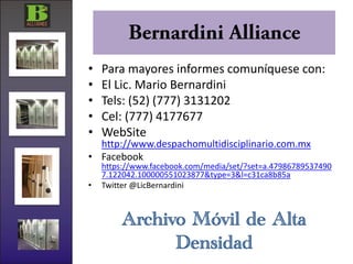 •   Para mayores informes comuníquese con:
•   El Lic. Mario Bernardini
•   Tels: (52) (777) 3131202
•   Cel: (777) 4177677
•   WebSite
  http://www.despachomultidisciplinario.com.mx
• Facebook
    https://www.facebook.com/media/set/?set=a.47986789537490
    7.122042.100000551023877&type=3&l=c31ca8b85a
•   Twitter @LicBernardini



        Archivo Móvil de Alta
              Densidad
 