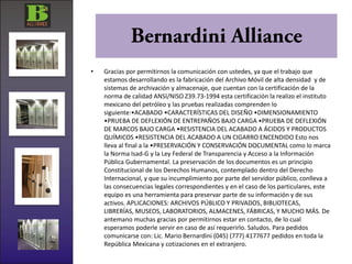 •   Gracias por permitirnos la comunicación con ustedes, ya que el trabajo que
    estamos desarrollando es la fabricación del Archivo Móvil de alta densidad y de
    sistemas de archivación y almacenaje, que cuentan con la certificación de la
    norma de calidad ANSI/NISO Z39.73-1994 esta certificación la realizo el instituto
    mexicano del petróleo y las pruebas realizadas comprenden lo
    siguiente:•ACABADO •CARACTERÍSTICAS DEL DISEÑO •DIMENSIONAMIENTO
    •PRUEBA DE DEFLEXIÓN DE ENTREPAÑOS BAJO CARGA •PRUEBA DE DEFLEXIÓN
    DE MARCOS BAJO CARGA •RESISTENCIA DEL ACABADO A ÁCIDOS Y PRODUCTOS
    QUÍMICOS •RESISTENCIA DEL ACABADO A UN CIGARRO ENCENDIDO Esto nos
    lleva al final a la •PRESERVACIÓN Y CONSERVACIÓN DOCUMENTAL como lo marca
    la Norma Isad-G y la Ley Federal de Transparencia y Acceso a la Información
    Pública Gubernamental. La preservación de los documentos es un principio
    Constitucional de los Derechos Humanos, contemplado dentro del Derecho
    Internacional, y que su incumplimiento por parte del servidor público, conlleva a
    las consecuencias legales correspondientes y en el caso de los particulares, este
    equipo es una herramienta para preservar parte de su información y de sus
    activos. APLICACIONES: ARCHIVOS PÚBLICO Y PRIVADOS, BIBLIOTECAS,
    LIBRERÍAS, MUSEOS, LABORATORIOS, ALMACENES, FÁBRICAS, Y MUCHO MÁS. De
    antemano muchas gracias por permitirnos estar en contacto, de lo cual
    esperamos poderle servir en caso de así requerirlo. Saludos. Para pedidos
    comunicarse con: Lic. Mario Bernardini (045) (777) 4177677 pedidos en toda la
    República Mexicana y cotizaciones en el extranjero.
 