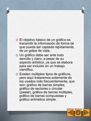 O El objetivo básico de un gráfico es 
transmitir la información de forma tal 
que pueda ser captada rápidamente, 
de un golpe de vista. 
O Un gráfico debe ser ante todo 
sencillo y claro, a pesar de su 
aspecto artístico, ya que se elabora 
para ser incluido en un trabajo 
científico. 
O Existen múltiples tipos de gráficos, 
pero aquí trataremos solamente de 
los usados más frecuentemente, que 
son: gráfico de barras simples, 
gráfico de sectores o circular 
(pastel), gráfico de barras múltiples, 
gráfico de barras compuestas y 
gráfico aritmético simple. 
 