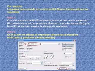 Por  ejemplo: Los pasos para convertir un archivo de MS Word al formato pdf son los siguientes: Paso 1. Con el documento de MS Word abierto, iniciar el proceso de impresión (Un método abreviado es presionar al mismo tiempo las teclas [Ctrl] y la tecla [P]  se abrirá el cuadro de diálogo de impresión. Paso 2. En el cuadro de diálogo de impresión seleccionar la Impresora PDFCreator y presionar el botón [Aceptar] 