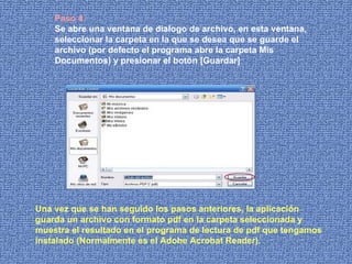 Paso 4.   Se abre una ventana de dialogo de archivo, en esta ventana, seleccionar la carpeta en la que se desea que se guarde el archivo (por defecto el programa abre la carpeta Mis Documentos) y presionar el botón [Guardar] Una vez que se han seguido los pasos anteriores, la aplicación guarda un archivo con formato pdf en la carpeta seleccionada y muestra el resultado en el programa de lectura de pdf que tengamos instalado (Normalmente es el Adobe Acrobat Reader).  