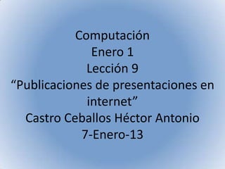 Computación
              Enero 1
             Lección 9
“Publicaciones de presentaciones en
             internet”
  Castro Ceballos Héctor Antonio
            7-Enero-13
 