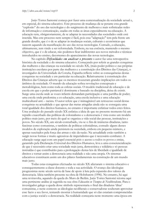 http://edrev.asu.edu/reviews/revp51

2

Jurjo Torres Santomé começa por fazer uma contextualização da sociedade actual e,
em especial, do sistema educativo. Este processo de mudança dá-se perante esta grande
“explosão” do uso das tecnologias e do surgimento de melhores e mais sofisticadas redes
de informação e comunicação, usadas em todas as áreas especialmente na educação. A
educação tem, obrigatoriamente, de se adaptar às necessidades das sociedades onde está
inserida. Mas este processo nem sempre é fácil, pois essa "adaptação" tem pela frente um
grande desafio, que é o de se adaptar às mudanças sociais, culturais e económicas que
nascem aquando da massificação do uso das novas tecnologias. Contudo, a educação,
ultimamente, tem vindo a ser reformulada. Embora, na sua essência, mantendo o mesmo
objectivo, que é o de educar, não podemos ficar indiferentes aos novos métodos e técnicas
introduzidos no ensino, decorrentes do aparecimento das novas tecnologias.
No capítulo Dificuldades em analisar o presente o autor faz uma retrospectiva
histórica da sociedade e do sistema educativo. Começando por referir as grandes conquistas
das mulheres e das crianças na sociedade no século XX, (mais poder politico e nas próprias
instituições escolares por parte das mulheres e a constituição dos Direitos das Crianças), o
investigador da Universidade da Coruña, Espanha reflecte sobre as consequências destas
conquistas na sociedade e em particular na educação. Relativamente à constituição dos
Direitos das Crianças adverte que os mesmos trouxeram grandes implicações em todos os
âmbitos da sociedade. O mundo da educação sofreu revoluções conceptuais e
metodológicas, bem como toda as esferas sociais. O modelo tradicional de educação e de
escola em que o poder patriarcal é dominante e baseado na disciplina, deixa de existir.
Surge uma escola onde as vozes infantis demandam participação e uma partilha de poder;
uma escola onde predomina a co-educação, uma escola inclusiva e uma educação
multicultural anti – racista. O autor refere que é inimaginável um retrocesso social destas
conquistas na actualidade e que apesar das metas atingidas ainda não se conseguiu uma
total igualdade dos direitos humanos, no entanto é importante enfatizar todos estes feitos.
Uma avaliação do passado século XX enfatiza a ideia de que no presente momento há um
repúdio exacerbado das políticas de colonialismo e a democracia é vista como um modelo
político mais justo, por meio do qual se organiza a vida social das pessoas, instituições e
povos. No século XX, um século conturbado, viu-se o fim de inúmeras ditaduras, tanto
fascistas como comunistas, e também de políticas colonialistas, contudo alguns desses
modelos de exploração ainda persistem na sociedade, embora em pequeno número, e
apenas suscitados pela força das armas e não da razão. Na actualidade estão também a
surgir novas formas e muito agressivas de imperialismo que é necessário combater. A
educação surge aqui com um papel essencial pois o acesso a todos os povos e etnias,
garantido pela Declaração Universal dos Direitos Humanos, leva a uma consciencialização
de que é necessário criar uma sociedade mais justa, democrática e solidária e só pessoas
instruídas é que contribuirão para a prolongação destas leis de liberdade e igualdade de
direitos e tornar assim a democracia uma realidade e não uma utopia. Os sistemas
educativos constituem assim um dos pilares fundamentais na construção de um mundo
mais justo.
Todas estas conquistas efectuadas no século XX afectaram o sistema educativo e
consequentemente a classe docente e toda a sua actividade. O avanço das ideologias
progressistas neste século serviu de base de apoio à luta pela expansão dos valores da
democracia. Ideia também presente na obra de Hobsbawm (1996). No entanto, há aqui
uma reviravolta, aquando da queda do Muro de Berlim. Jurjo Torres Santomé retoma aqui
uma pertinente análise já sugerida na sua obra Educación en Tiempos de Neoliberalismo. Para o
investigador galego a queda desse símbolo representaria o final das ditaduras ‘ditas’
comunistas, e neste contexto as ideologias neoliberais e conservadoras souberam aproveitar
esse facto a seu favor, tentando mostrar à humanidade que só elas estariam comprometidas
com a justiça social e a democracia. Na realidade começaria neste momento uma época em

2

 