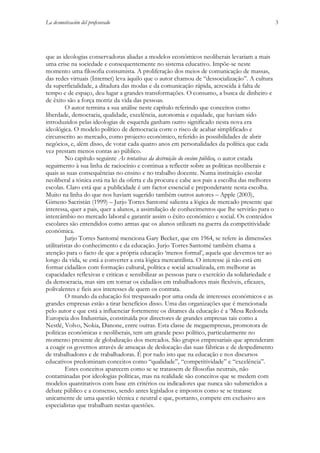 La desmotivación del profesorado

que as ideologias conservadoras aliadas a modelos económicos neoliberais levariam a mais
uma crise na sociedade e consequentemente no sistema educativo. Impõe-se neste
momento uma filosofia consumista. A proliferação dos meios de comunicação de massas,
das redes virtuais (Internet) leva àquilo que o autor chamou de “dessocialização”. A cultura
da superficialidade, a ditadura das modas e da comunicação rápida, acrescida à falta de
tempo e de espaço, deu lugar a grandes transformações. O consumo, a busca de dinheiro e
de êxito são a força motriz da vida das pessoas.
O autor termina a sua análise neste capítulo referindo que conceitos como
liberdade, democracia, qualidade, excelência, autonomia e equidade, que haviam sido
introduzidos pelas ideologias de esquerda ganham outro significado nesta nova era
ideológica. O modelo político de democracia corre o risco de acabar simplificado e
circunscrito ao mercado, como projecto económico, referido às possibilidades de abrir
negócios, e, além disso, de votar cada quatro anos em personalidades da política que cada
vez prestam menos contas ao público.
No capítulo seguinte As tentativas da destruição do ensino público, o autor estada
seguimento à sua linha de raciocínio e continua a reflectir sobre as políticas neoliberais e
quais as suas consequências no ensino e no trabalho docente. Numa instituição escolar
neoliberal a tónica está na lei da oferta e da procura e cabe aos pais a escolha das melhores
escolas. Claro está que a publicidade é um factor essencial e preponderante nesta escolha.
Muito na linha do que nos haviam sugerido também outros autores – Apple (2003),
Gimeno Sacristán (1999) – Jurjo Torres Santomé salienta a lógica de mercado presente que
interessa, quer a pais, quer a alunos, a assimilação de conhecimentos que lhe servirão para o
intercâmbio no mercado laboral e garantir assim o êxito económico e social. Os conteúdos
escolares são entendidos como armas que os alunos utilizam na guerra da competitividade
económica.
Jurjo Torres Santomé menciona Gary Becker, que em 1964, se refere às dimensões
utilitaristas do conhecimento e da educação. Jurjo Torres Santomé também chama a
atenção para o facto de que a própria educação ‘menos formal’, aquela que devemos ter ao
longo da vida, se está a converter a esta lógica mercantilista. O interesse já não está em
formar cidadãos com formação cultural, política e social actualizada, em melhorar as
capacidades reflexivas e criticas e sensibilizar as pessoas para o exercício da solidariedade e
da democracia, mas sim em tornar os cidadãos em trabalhadores mais flexíveis, eficazes,
polivalentes e fieis aos interesses de quem os contrata.
O mundo da educação foi trespassado por uma onda de interesses económicos e as
grandes empresas estão a tirar benefícios disso. Uma das organizações que é mencionada
pelo autor e que está a influenciar fortemente os ditames da educação é a ‘Mesa Redonda
Europeia dos Industriais, constituída por directores de grandes empresas tais como a
Nestlé, Volvo, Nokia, Danone, entre outras. Esta classe de megaempresas, promotora de
politicas económicas e neoliberais, tem um grande peso político, particularmente no
momento presente de globalização dos mercados. São grupos empresariais que aprenderam
a coagir os governos através de ameaças de deslocação das suas fábricas e de despedimento
de trabalhadores e de trabalhadoras. É por tudo isto que na educação e nos discursos
educativos predominam conceitos como “qualidade”, “competitividade” e “excelência”.
Estes conceitos aparecem como se se tratassem de filosofias neutrais, não
contaminadas por ideologias políticas, mas na realidade são conceitos que se medem com
modelos quantitativos com base em critérios ou indicadores que nunca são submetidos a
debate público e a consenso, sendo antes legislados e impostos como se se tratasse
unicamente de uma questão técnica e neutral e que, portanto, compete em exclusivo aos
especialistas que trabalham nestas questões.

3

 
