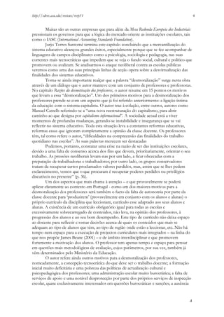 http://edrev.asu.edu/reviews/revp51

4

Muitas são as outras empresas que para além da Mesa Redonda Europeia dos Industriais
pressionam os governos para que a lógica do mercado oriente as instituições escolares, tais
como o IASC (International Accounting Standards Foundation).
Jurjo Torres Santomé termina este capítulo concluindo que a mercantilização do
sistema educativo alcançou grandes êxitos, especialmente porque que se fez acompanhar de
linguagens de campos disciplinares como a psicologia, sociologia e pedagogia, nas suas
correntes mais tecnocráticas que impedem que se veja o fundo social, cultural e político que
promovem ou avalizam. Se analisarmos o ataque neoliberal contra as escolas públicas
veremos como uma das suas principais linhas de acção opera sobre a desvirtualização das
finalidades dos sistemas educativos.
Torna-se ainda importante realçar que a palavra “desmoralização” surge nesta obra
através de um diálogo que o autor manteve com um conjunto de professores e professoras.
No capítulo Razões da desmotivação dos professores, o autor resume em 15 pontos os motivos
que levam a essa “desmoralização”. Um dos primeiros motivos para a desmoralização dos
professores prende-se com um aspecto que já foi referido anteriormente: a ligação íntima
da educação com o sistema capitalista. O autor traz à colação, entre outros, autores como
Manuel Castells referindo-se a “uma nova reestruturação do capitalismo, para abrir
caminho ao que designa por capitalismo informacional”. A sociedade actual está a viver
momentos de profundas mudanças, gerando-se instabilidade e insegurança que se vai
reflectir no sistema educativo. Toda esta situação leva a constantes reformas educativas,
reformas essas que ignoram completamente a opinião da classe docente. Os professores
têm, tal como refere o autor, “dificuldades na compreensão das finalidades do trabalho
quotidiano nas escolas”. As suas palavras merecem ser destacadas
Podemos, portanto, constatar uma crise na razão de ser das instituições escolares,
devido a uma falta de consenso acerca dos fins que devem, prioritariamente, orientar o seu
trabalho. As pressões neoliberais levam-nas por um lado, a ficar obcecadas com a
preparação de trabalhadoras e trabalhadores; por outro lado, os grupos conservadores
tratam de recuperar certos proclamados valores perdidos, mas, assim que se lhes pedem
esclarecimento, vemos que o que procuram é recuperar poderes perdidos ou privilégios
discutíveis no presente” (p. 36).
Um dos aspectos que mais chama à atenção – e que provavelmente se poderá
aplicar claramente ao contexto em Portugal - como um dos maiores motivos para a
desmoralização dos professores será também o facto da falta de autonomia por parte da
classe docente para ‘produzirem’ (provavelmente em conjunto com os alunos e alunas) o
próprio currículo da disciplina que leccionam, currículo esse adaptado aos seus alunos e
alunas. A existência de um currículo obrigatório igual para todas as escolas e
excessivamente sobrecarregado de conteúdos, não leva, na opinião dos professores, à
progressão dos alunos e ao seu bom desempenho. Este tipo de currículo não deixa espaço
ao docente para reflectir e tomar decisões acerca de quais os conteúdos que mais se
adequam ao tipo de alunos que têm, ao tipo de região onde estão a leccionar, etc. Não há
tempo nem espaço para a execução de projectos curriculares mais integrados – na linha do
que nos propõe James Beane (2001) – e de âmbito interdisciplinar e que promovem
fortemente a motivação dos alunos. O professor tem apenas tempo e espaço para pensar
em questões mais metodológicas de avaliação, cujos parâmetros, por sua vez, também já
vêm determinados pelo Ministério da Educação.
O autor refere ainda outros motivos para a desmoralização dos professores,
nomeadamente, a concepção tecnocrática do que deve ser o trabalho docente; a formação
inicial muito deficitária e uma pobreza das políticas de actualização cultural e
psicopedagógica dos professores; uma administração escolar muito burocrática; a falta de
serviços de apoio e uma notável desprotecção por parte dos próprios serviços de inspecção
escolar, quase exclusivamente interessados em questões burocráticas e sanções; a ausência

4

 