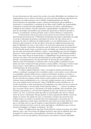 La desmotivación del profesorado

de uma democracia na vida e gestão das escolas e das aulas; dificuldades em estabelecer um
relacionamento com os alunos, comunicar com eles escutá-los; problemas importantes em
estabelecer um relacionamento com as famílias, fundamentalmente por falta de
desenvolvimento de capacidades sociais e carência de informação que possibilitem a
interacções e a comunicação; a existência de um clima social e político que responsabiliza
unicamente os professores pela qualidade dos processos de ensino e aprendizagem; a
realidade de um ambiente social de cepticismo, superficialidade e banalização; e o forte
peso de estereótipos mercantilistas que acabam por apresentar as iniciativas privadas e,
portanto, as instituições escolares privadas, como as únicas eficientes e responsáveis.
A burocracia do sistema de ensino é com certeza um dos maiores motivos de
desmotivação dos professores. O Ministério da Educação preocupa-se demasiado em exigir
às escolas a elaboração de projectos curriculares de escola e de aula, todavia não se
preocupa em saber se realmente são implementados e se essa implementação vai ou não
promover aproveitamento escolar dos alunos. Este tipo de exigências burocráticas por
parte do Ministério tal, como o autor refere, “só serve para ocupar muito do tempo do
professor, fazendo-o preencher documentos atrás de documento de uma forma mecânica”
(p. 66) deixando pouco tempo ao professor para actividades que realmente interessam e
que são mais necessárias para melhorar o ensino e a aprendizagem que tem por obrigação
promover. Outro aspecto muito actual em Portugal e que Jurjo Torres Santomé também
indica como sendo factor de desmotivação é a culpabilização dos professores por todo o
insucesso dos alunos. Há uma clara desvalorização do ensino público em relação ao ensino
privado e consequentemente, uma desvalorização do docente do ensino público. O
objectivo desta desvalorização e confronto entre o ensino público e particular terá por
detrás uma forte vontade do Estado privatizar o ensino público. Até porque vivemos numa
época em que o mercantilismo está directamente relacionado com a proliferação dos
estabelecimentos de ensino privados.
No último capítulo Rompendo os muros: a necessidade de estruturas mais flexíveis para
melhorar a coordenação e organização entre as actividades escolares e extra-escolares, o autor refere que
na actualidade a geração adulta associa a cultura às instituições escolares, no entanto, a
geração mais jovem nasce e vive num mundo em que o acesso à informação e à cultura se
faz nos mais diversos espaços, desde museus, canais temáticos da televisão, centros
culturais, centros polidesportivos, etc., e das mais variadas maneiras, não só através de
livros mas também através da Internet, vídeos, CD-ROM’s revistas cientificas etc. As
escolas encontram-se assim num processo de competição com todos estes novos meios de
acesso à informação, e tal como Jurjo Torres Santomé afirma, “ … é preciso reconhecer
que, em muitos desses meios, a informação é de melhor qualidade, mais actualizada, mais
relevante, mais atractiva, e está mais bem explicada do que a que circula nos centros de
ensino”. (p. 119). A escola tem assim que cada vez mais integrar estes novos e eficazes
meios de acesso à informação. Há que quebrar os muros que parecem blindar a escola em
relação ao exterior. Na opinião do autor, as instituições escolares não morreram nem
podem morrer, no entanto é necessário haver uma regeneração, é necessário que “os
modelos organizativos sejam muito mais flexíveis, que tenham uma maior abertura ao meio
que os circunda, tanto no que diz respeito ao aproveitamento das possibilidades dos
recursos materiais existentes, como de outros especialistas e trabalhadores que vivem na
mesma comunidade e em lugares ais distantes.” (p. 120).
Nestas 127 páginas penso que Jurjo Torres Santomé resume em poucas, mas sábias
palavras, tudo o que vai na mente de qualquer professor, quer seja ele espanhol, quer seja
português! Os motivos para a desmoralização e desânimo são idênticos e qualquer
professor se revê nas suas palavras. Nestes poucos, mas incisivos 15 pontos abordados

5

 