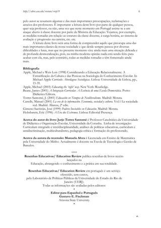 http://edrev.asu.edu/reviews/revp51

6

pelo autor se resumem algumas e das mais importantes preocupações, reclamações e
anseios dos professores. É importante a leitura deste livro por parte de qualquer pessoa,
quer seja professor, ou não, uma vez que neste momento em Portugal assiste-se a um
ataque aberto à classe docente por parte da Ministra da Educação. Vejamos, por exemplo,
as medidas tomadas em relação ao estatuto da classe docente, à carga horária, ao sistema de
avaliação e progressão na carreira, etc. etc.
A leitura deste livro será uma forma de compreender aquilo que preocupa uma das
mais importantes classes da nossa sociedade e que desde sempre passou por diversas
dificuldades e lutas, mas que no presente momento vive ainda mais uma situação delicada e
de profunda desmoralização, pois, na minha modesta opinião nada está sendo feito para
acabar com ela, mas, pelo contrário, todas as medidas tomadas a têm fomentado ainda
mais.
Bibliografia
Apple, Michael e Weis Lois (1998) Considerando a Educação Relacionalmente. A
Estratificação da Cultura e das Pessoas na Sociologia do Conhecimento Escolar. In
Michael Apple Currículo: Abordagens Sociológicas. Lisboa: Universidade de Lisboa, pp.,
15-39.
Apple, Michael (2003) Educating the ‘right’ way. New York: Routledge.
Beane, James (2001) A Integração Curricular. A Essência de uma Escola Democrática. Porto:
Didáctica Editora.
Torres Santomé, J. (2001) Educación en Tiempos de Neoliberalismo. Madrid: Morata.
Castells, Manuel (2001) La era de la información. Economía, sociedad y cultura. Vol.1 La sociedade
red. Madrid. Alianza, 2ª edic.
Gimeno Sacristán, José (1999) Poderes Inestables en Educación. Madrid: Morata.
Hobsbawm, Eric (1996) A Era dos Extremos. Lisboa: Editorial Presença.
Acerca do autor do livro: Jurjo Torres Santomé é Professor Catedrático da Universidade
de Didáctica e Organização Escolar, Universidade da Corunha. Linha de investigação:
Curriculum integrado e interdisciplinaridade, análises de políticas educativas, curriculum e
antidiscriminação, multiculturalismo, pedagogia crítica e formação do professorado.
Acerca da autora da recensão: Manuela Alves é Licenciada em Ensino de Matemática
pela Universidade do Minho. Actualmente é docente na Escola de Tecnologia e Gestão de
Barcelos.
****
Resenhas Educativas/ Education Review publica resenhas de livros recémlançados na
Educação, abrangendo o conhecimento e a prática em sua totalidade.
Resenhas Educativas/ Education Review em português é um serviço
oferecido, sem custos,
pelo Laboratório de Políticas Públicas da Universidade do Estado do Rio de
Janeiro (UERJ).
Todas as informações são avaliadas pelos editores:
•
Editor para Espanhol e Português
Gustavo E. Fischman
Arizona State University
•

6

 