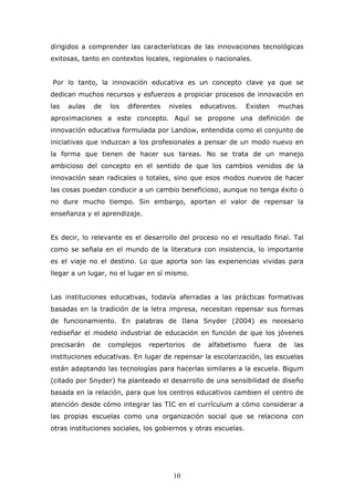 dirigidos a comprender las características de las innovaciones tecnológicas
exitosas, tanto en contextos locales, regionales o nacionales.
Por lo tanto, la innovación educativa es un concepto clave ya que se
dedican muchos recursos y esfuerzos a propiciar procesos de innovación en
las

aulas

de

los

diferentes

niveles

educativos.

Existen

muchas

aproximaciones a este concepto. Aquí se propone una definición de
innovación educativa formulada por Landow, entendida como el conjunto de
iniciativas que induzcan a los profesionales a pensar de un modo nuevo en
la forma que tienen de hacer sus tareas. No se trata de un manejo
ambicioso del concepto en el sentido de que los cambios venidos de la
innovación sean radicales o totales, sino que esos modos nuevos de hacer
las cosas puedan conducir a un cambio beneficioso, aunque no tenga éxito o
no dure mucho tiempo. Sin embargo, aportan el valor de repensar la
enseñanza y el aprendizaje.
Es decir, lo relevante es el desarrollo del proceso no el resultado final. Tal
como se señala en el mundo de la literatura con insistencia, lo importante
es el viaje no el destino. Lo que aporta son las experiencias vividas para
llegar a un lugar, no el lugar en sí mismo.
Las instituciones educativas, todavía aferradas a las prácticas formativas
basadas en la tradición de la letra impresa, necesitan repensar sus formas
de funcionamiento. En palabras de Ilana Snyder (2004) es necesario
rediseñar el modelo industrial de educación en función de que los jóvenes
precisarán

de

complejos

repertorios

de

alfabetismo

fuera

de

las

instituciones educativas. En lugar de repensar la escolarización, las escuelas
están adaptando las tecnologías para hacerlas similares a la escuela. Bigum
(citado por Snyder) ha planteado el desarrollo de una sensibilidad de diseño
basada en la relación, para que los centros educativos cambien el centro de
atención desde cómo integrar las TIC en el currículum a cómo considerar a
las propias escuelas como una organización social que se relaciona con
otras instituciones sociales, los gobiernos y otras escuelas.

10

 