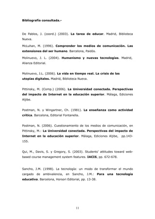 Bibliografía consultada.-

De Pablos, J. (coord.) (2003). La tarea de educar. Madrid, Biblioteca
Nueva.
McLuhan, M. (1996). Comprender los medios de comunicación. Las
extensiones del ser humano. Barcelona, Paidós.
Molinuevo, J. L. (2004). Humanismo y nuevas tecnologías. Madrid,
Alianza Editorial.
Molinuevo, J.L. (2006). La vida en tiempo real. La crisis de las
utopías digitales. Madrid, Biblioteca Nueva.
Pittinsky, M. (Comp.) (2006). La Universidad conectada. Perspectivas
del impacto de Internet en la educación superior. Málaga, Ediciones
Aljibe.
Postman, N. y Wingartner, Ch. (1981). La enseñanza como actividad
crítica. Barcelona, Editorial Fontanella.
Postman, N. (2006). Cuestionamiento de los medios de comunicación, en
Pittinsky, M.: La Universidad conectada. Perspectivas del impacto de
Internet en la educación superior. Málaga, Ediciones Aljibe,

pp.143-

155.
Qui, M., Davis, S. y Gregory, S. (2003). Students’ attitudes toward webbased course management system features. IACIS, pp. 672-678.

Sancho, J.M. (1998). La tecnología: un modo de transformar el mundo
cargado

de

ambivalencia,

en

Sancho,

J.M.:

educativa. Barcelona, Horsori Editorial, pp. 13-38.

11

Para

una

tecnología

 