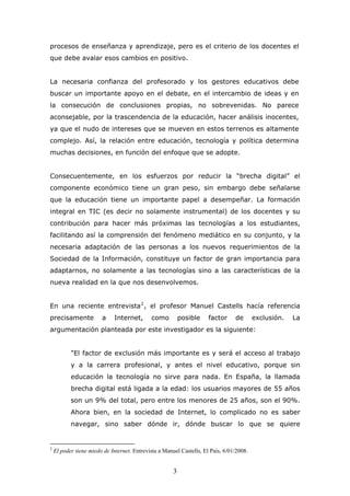 procesos de enseñanza y aprendizaje, pero es el criterio de los docentes el
que debe avalar esos cambios en positivo.
La necesaria confianza del profesorado y los gestores educativos debe
buscar un importante apoyo en el debate, en el intercambio de ideas y en
la consecución de conclusiones propias, no sobrevenidas. No parece
aconsejable, por la trascendencia de la educación, hacer análisis inocentes,
ya que el nudo de intereses que se mueven en estos terrenos es altamente
complejo. Así, la relación entre educación, tecnología y política determina
muchas decisiones, en función del enfoque que se adopte.
Consecuentemente, en los esfuerzos por reducir la “brecha digital” el
componente económico tiene un gran peso, sin embargo debe señalarse
que la educación tiene un importante papel a desempeñar. La formación
integral en TIC (es decir no solamente instrumental) de los docentes y su
contribución para hacer más próximas las tecnologías a los estudiantes,
facilitando así la comprensión del fenómeno mediático en su conjunto, y la
necesaria adaptación de las personas a los nuevos requerimientos de la
Sociedad de la Información, constituye un factor de gran importancia para
adaptarnos, no solamente a las tecnologías sino a las características de la
nueva realidad en la que nos desenvolvemos.
En una reciente entrevista 2 , el profesor Manuel Castells hacía referencia
precisamente

a

Internet,

como

posible

factor

de

exclusión.

La

argumentación planteada por este investigador es la siguiente:
"El factor de exclusión más importante es y será el acceso al trabajo
y a la carrera profesional, y antes el nivel educativo, porque sin
educación la tecnología no sirve para nada. En España, la llamada
brecha digital está ligada a la edad: los usuarios mayores de 55 años
son un 9% del total, pero entre los menores de 25 años, son el 90%.
Ahora bien, en la sociedad de Internet, lo complicado no es saber
navegar, sino saber dónde ir, dónde buscar lo que se quiere

2

El poder tiene miedo de Internet. Entrevista a Manuel Castells, El País, 6/01/2008.

3

 
