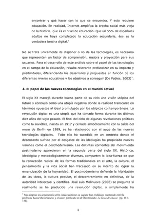 encontrar y qué hacer con lo que se encuentra. Y esto requiere
educación. En realidad, Internet amplifica la brecha social más vieja
de la historia, que es el nivel de educación. Que un 55% de españoles
adultos no haya completado la educación secundaria, ésa es la
verdadera brecha digital."
No se trata únicamente de disponer o no de las tecnologías, es necesario
que representen un factor de comprensión, mejora y proyección para sus
usuarios. Para el desarrollo de este análisis sobre el papel de las tecnologías
en el campo de la educación, resulta relevante profundizar en su impacto y
posibilidades, diferenciando los desarrollos y propuestas en función de los
diferentes niveles educativos y los objetivos a conseguir (De Pablos, 2003) 3 .
2. El papel de las nuevas tecnologías en el mundo actual
El siglo XX manejó durante buena parte de su ciclo una visión utópica del
futuro y concluyó como una utopía negativa donde la realidad transcurre en
términos opuestos al ideal promulgado por los utópicos contemporáneos. La
revolución digital es una utopía que ha tomado forma durante los últimos
diez años del siglo pasado. El final del ciclo de algunas revoluciones políticas
como la soviética, nacida en 1917 y cerrada simbólicamente con la caída del
muro de Berlín en 1989, se ha relacionado con el auge de las nuevas
tecnologías digitales.

Todo ello ha sucedido en un contexto donde el

desencanto sufrido por el desgaste de las ideologías ha propiciado nuevas
visiones como el postmodernismo. Las distintas corrientes del movimiento
postmoderno aparecieron en la segunda parte del siglo XX. Histórica,
ideológica y metodológicamente diversas, comparten la idea-fuerza de que
la renovación radical de las formas tradicionales en el arte, la cultura, el
pensamiento y la vida social han fracasado en su intento de lograr la
emancipación de la humanidad. El postmodernismo defiende la hibridación
de las ideas, la cultura popular, el descentramiento en definitiva, de la
autoridad intelectual y científica. José Luis Molinuevo (2006) se pregunta si
realmente se ha producido una revolución digital, o simplemente ha
3

Para ampliar los argumentos sobre estas cuestiones se sugiere leer el diálogo mantenido entre la
profesora Juana María Sancho y el autor, publicado en el libro titulado: La tarea de educar, (pp. 113151).

4

 