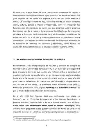 En todo caso, la vieja dicotomía entre reaccionarios temerosos del cambio y
defensores de la utopía tecnológica sigue presente; sin embargo resulta útil
para disponer de una visión más objetiva, basada en una visión analítica y
crítica. La tecnología determina hoy, en buena medida, el actual horizonte
social, cultural, político e incluso antropológico, como ya anticiparon los
futuristas con el entusiasmo de quien cree que progreso social y progreso
tecnológico van de la mano, y lo lamentaron los filósofos de la existencia,
proclives a denunciar la deshumanización y el desarraigo causados por la
universalización de la técnica y la reducción de todo conocimiento a mera
información. Este análisis dicotomizado también se ha aplicado al campo de
la educación en términos de tecnofilia y tecnofobia, como formas de
ocultación de la problemática de la educación escolar (Sancho, 1998).

3. Las posibles consecuencias del cambio tecnológico
Neil Postman (1931-2003) discípulo de McLuhan y profesor de ecología de
los medios en la Universidad de Nueva York, es un autor con gran capacidad
para provocar a través de sus escritos una reflexión crítica y constituye un
excelente referente para profundizar en los planteamientos aquí manejados
hasta ahora. Su interés por los temas educativos supone un valor añadido
para nuestras reflexiones. En cuanto a su perfil ideológico, simplemente la
cita de una de sus obras, La enseñanza como actividad crítica (1981),
traducción piadosa del título original Teaching as a Subversive Activity, 4 es
por sí mismo toda una declaración de intenciones.
En el año 1998 Neil Postman dictó una conferencia, muy citada en
Internet 5 , en el “Congreso Internacional sobre Nuevas Tecnologías y
Persona Humana: Comunicando la fe en el Nuevo Milenio”, con el título:
Cinco cosas que necesitamos saber sobre el cambio tecnológico. Una
síntesis de su propuesta puede quedar expresada en forma de tesis, de la
siguiente manera: 1.- La cultura siempre paga el precio de la tecnología; 2.-

4
5

Publicado originalmente en 1971.
A consultar en: http://www.globalizacion.org/desarrollo/PostmanCambioTecnologico.htm

6

 
