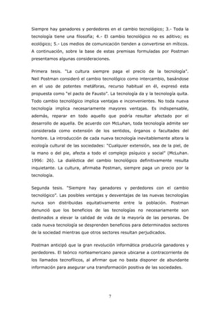 Siempre hay ganadores y perdedores en el cambio tecnológico; 3.- Toda la
tecnología tiene una filosofía; 4.- El cambio tecnológico no es aditivo; es
ecológico; 5.- Los medios de comunicación tienden a convertirse en míticos.
A continuación, sobre la base de estas premisas formuladas por Postman
presentamos algunas consideraciones.
Primera tesis. “La cultura siempre paga el precio de la tecnología”.
Neil Postman consideró el cambio tecnológico como intercambio, basándose
en el uso de potentes metáforas, recurso habitual en él, expresó esta
propuesta como “el pacto de Fausto”. La tecnología da y la tecnología quita.
Todo cambio tecnológico implica ventajas e inconvenientes. No toda nueva
tecnología implica necesariamente mayores ventajas. Es indispensable,
además, reparar en todo aquello que podría resultar afectado por el
desarrollo de aquella. De acuerdo con McLuhan, toda tecnología admite ser
considerada como extensión de los sentidos, órganos o facultades del
hombre. La introducción de cada nueva tecnología inevitablemente altera la
ecología cultural de las sociedades: “Cualquier extensión, sea de la piel, de
la mano o del pie, afecta a todo el complejo psíquico y social” (McLuhan.
1996: 26). La dialéctica del cambio tecnológico definitivamente resulta
inquietante. La cultura, afirmaba Postman, siempre paga un precio por la
tecnología.
Segunda tesis. “Siempre hay ganadores y perdedores con el cambio
tecnológico”. Las posibles ventajas y desventajas de las nuevas tecnologías
nunca son distribuidas equitativamente entre la población. Postman
denunció que los beneficios de las tecnologías no necesariamente son
destinados a elevar la calidad de vida de la mayoría de las personas. De
cada nueva tecnología se desprenden beneficios para determinados sectores
de la sociedad mientras que otros sectores resultan perjudicados.
Postman anticipó que la gran revolución informática produciría ganadores y
perdedores. El teórico norteamericano parece ubicarse a contracorriente de
los llamados tecnofílicos, al afirmar que no basta disponer de abundante
información para asegurar una transformación positiva de las sociedades.

7

 