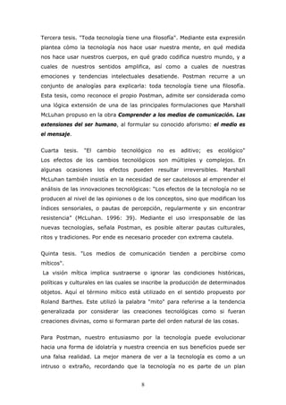 Tercera tesis. "Toda tecnología tiene una filosofía". Mediante esta expresión
plantea cómo la tecnología nos hace usar nuestra mente, en qué medida
nos hace usar nuestros cuerpos, en qué grado codifica nuestro mundo, y a
cuales de nuestros sentidos amplifica, así como a cuales de nuestras
emociones y tendencias intelectuales desatiende. Postman recurre a un
conjunto de analogías para explicarla: toda tecnología tiene una filosofía.
Esta tesis, como reconoce el propio Postman, admite ser considerada como
una lógica extensión de una de las principales formulaciones que Marshall
McLuhan propuso en la obra Comprender a los medios de comunicación. Las
extensiones del ser humano, al formular su conocido aforismo: el medio es
el mensaje.
Cuarta

tesis.

"El

cambio

tecnológico

no

es

aditivo;

es

ecológico"

Los efectos de los cambios tecnológicos son múltiples y complejos. En
algunas ocasiones los efectos pueden resultar irreversibles. Marshall
McLuhan también insistía en la necesidad de ser cautelosos al emprender el
análisis de las innovaciones tecnológicas: “Los efectos de la tecnología no se
producen al nivel de las opiniones o de los conceptos, sino que modifican los
índices sensoriales, o pautas de percepción, regularmente y sin encontrar
resistencia” (McLuhan. 1996: 39). Mediante el uso irresponsable de las
nuevas tecnologías, señala Postman, es posible alterar pautas culturales,
ritos y tradiciones. Por ende es necesario proceder con extrema cautela.
Quinta tesis. "Los medios de comunicación tienden a percibirse como
míticos".
La visión mítica implica sustraerse o ignorar las condiciones históricas,
políticas y culturales en las cuales se inscribe la producción de determinados
objetos. Aquí el término mítico está utilizado en el sentido propuesto por
Roland Barthes. Este utilizó la palabra "mito" para referirse a la tendencia
generalizada por considerar las creaciones tecnológicas como si fueran
creaciones divinas, como si formaran parte del orden natural de las cosas.
Para Postman, nuestro entusiasmo por la tecnología puede evolucionar
hacia una forma de idolatría y nuestra creencia en sus beneficios puede ser
una falsa realidad. La mejor manera de ver a la tecnología es como a un
intruso o extraño, recordando que la tecnología no es parte de un plan

8

 