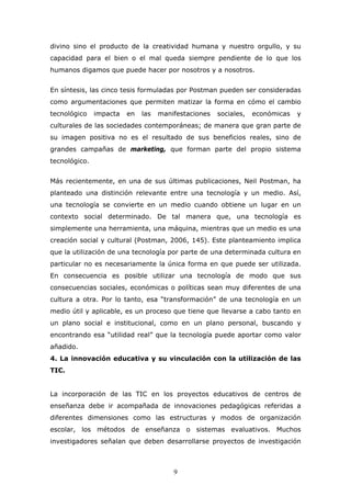 divino sino el producto de la creatividad humana y nuestro orgullo, y su
capacidad para el bien o el mal queda siempre pendiente de lo que los
humanos digamos que puede hacer por nosotros y a nosotros.
En síntesis, las cinco tesis formuladas por Postman pueden ser consideradas
como argumentaciones que permiten matizar la forma en cómo el cambio
tecnológico

impacta

en

las

manifestaciones

sociales,

económicas

y

culturales de las sociedades contemporáneas; de manera que gran parte de
su imagen positiva no es el resultado de sus beneficios reales, sino de
grandes campañas de marketing, que forman parte del propio sistema
tecnológico.
Más recientemente, en una de sus últimas publicaciones, Neil Postman, ha
planteado una distinción relevante entre una tecnología y un medio. Así,
una tecnología se convierte en un medio cuando obtiene un lugar en un
contexto social determinado. De tal manera que, una tecnología es
simplemente una herramienta, una máquina, mientras que un medio es una
creación social y cultural (Postman, 2006, 145). Este planteamiento implica
que la utilización de una tecnología por parte de una determinada cultura en
particular no es necesariamente la única forma en que puede ser utilizada.
En consecuencia es posible utilizar una tecnología de modo que sus
consecuencias sociales, económicas o políticas sean muy diferentes de una
cultura a otra. Por lo tanto, esa “transformación” de una tecnología en un
medio útil y aplicable, es un proceso que tiene que llevarse a cabo tanto en
un plano social e institucional, como en un plano personal, buscando y
encontrando esa “utilidad real” que la tecnología puede aportar como valor
añadido.
4. La innovación educativa y su vinculación con la utilización de las
TIC.
La incorporación de las TIC en los proyectos educativos de centros de
enseñanza debe ir acompañada de innovaciones pedagógicas referidas a
diferentes dimensiones como las estructuras y modos de organización
escolar, los métodos de enseñanza o sistemas evaluativos. Muchos
investigadores señalan que deben desarrollarse proyectos de investigación

9

 