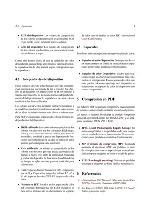 4.3 Espaciales 3 
 RGB del dispositivo: Los valores de composición 
de los colores son descritos por los colorantes RGB 
(rojo, verde y azul) mediante mezcla aditiva. 
 Gris del dispositivo: Los valores de composición 
de los colores son descritos por una escala acromá-tica 
de blanco a negro. 
Como bien hemos dicho, al usar la definición de color 
dependiente, aunque tenga unos mismos valores del color, 
la reproducción de ellos variará según el dispositivo que 
lo reproduzca. 
4.2 Independientes del dispositivo 
Estos espacios de color están basados en CIE, organiza-ción 
internacional que estudia la luz y el color. Su obje-tivo 
es el describir con detalle cómo ve el ser humano e 
intenta reproducirlos de la misma forma independiente-mente 
del dispositivo que lo reproduzca. A estos colores 
también se les llama calibrados. 
Los colores son descritos mediante matrices numéricas y 
se modifican mediante transformaciones de valores usan-do 
las ideas de colores neutros más claros y más oscuros. 
Para PDF existen cuatro espacios de colores distintos in-dependientes 
del dispositivo: 
 RGB calibrado: Los valores de composición de los 
colores son descritos por los colorantes RGB (rojo, 
verde y azul) mediante mezcla aditiva pero tanto la 
intensidad, tonalidad y gradación dependen de fun-ciones 
decodificadoras en las que se aplica un valor 
gamma particular para cada colorante. 
 Gris calibrado: Los valores de composición de los 
colores son descritos por una escala acromática de 
blanco a negro pero tanto la intensidad, tonalidad 
y gradación dependen de funciones decodificadoras 
en las que se aplica un valor gamma particular para 
el colorante. 
 Lab: Espacio de color basado en CIE compuestos 
por A, B y C que se les asigna los valores L*, a* y 
b* del espacio de color CIELAB (espacio de color 
Lab). 
 Basado en ICC: Basados en los espacios de color 
del Consorcio Internacional del Color el cual no se 
basa en las entradas de los diccionarios de espacio 
de color sino en perfiles de color ICC (International 
Color Consortium). 
4.3 Espaciales 
Se utilizan métodos especiales de reproducción del color. 
 Espacios de color Separación: Son espacios de co-lor 
monocromos en donde se usan colorantes espe-ciales 
como tintas metálicas o fluorescentes. 
 Espacios de color Dispositivo: Usados para oca-siones 
en que los objetos necesiten utilizar más colo-rantes 
en la impresión. Estos espacios de color per-mite 
que los colorantes que haya en el dispositivo se 
traten como un espacio de color del dispositivo con 
varios componentes. 
5 Compresión en PDF 
Los ficheros PDF se pueden comprimir y cada elemento 
del mismo es comprimido mediante uno u otro algoritmo. 
Los textos y órdenes PostScript se pueden comprimir 
usando el algoritmo Lempel Ziv Welch (LZW) y las imá-genes 
mediante: JPEG, ZIP o RLE. 
 JPEG (Joint Photographic Experts Group): En 
modo con pérdidas o sin pérdidas usado para imáge-nes 
en escala de grises o cuatricromías. Si se recom-prime 
causa pérdida acumulativa de información. 
 ZIP (Formato de compresión ZIP): Realizada 
mediante el algoritmo LZW, sin pérdidas, en don-de 
reemplaza secuencias repetidas por marcadores. 
Indicado para imágenes en color y escala de grises. 
 RLE (Run-length encoding): Sistema sin pérdidas 
usado para imágenes de línea (gráfico rasterizado). 
6 Referencias 
[1] «Description of 2007 Microsoft Office Suite Service Pack 
2 (SP2)». Microsoft. Consultado el 09-05-2009. 
[2] Jim King (4-12-2007) ISO Ballot for PDF 1.7 Passed! 
Adobe systems (en inglés) 
 