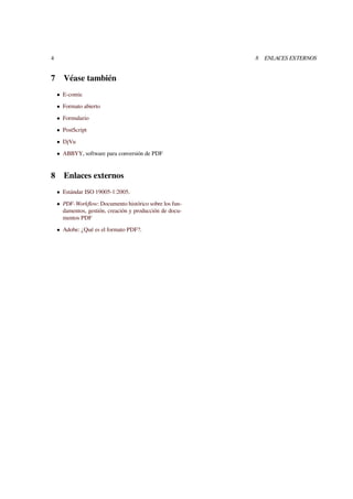4 8 ENLACES EXTERNOS 
7 Véase también 
 E-comic 
 Formato abierto 
 Formulario 
 PostScript 
 DjVu 
 ABBYY, software para conversión de PDF 
8 Enlaces externos 
 Estándar ISO 19005-1:2005. 
 PDF-Workflow: Documento histórico sobre los fun-damentos, 
gestión, creación y producción de docu-mentos 
PDF 
 Adobe: ¿Qué es el formato PDF?. 
 