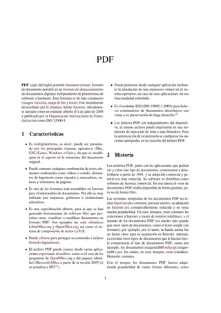 PDF 
PDF (sigla del inglés portable document format, formato 
de documento portátil) es un formato de almacenamiento 
de documentos digitales independiente de plataformas de 
software o hardware. Este formato es de tipo compuesto 
(imagen vectorial, mapa de bits y texto). Fue inicialmente 
desarrollado por la empresa Adobe Systems, oficialmen-te 
lanzado como un estándar abierto el 1 de julio de 2008 
y publicado por la Organización Internacional de Estan-darización 
como ISO 32000-1. 
1 Características 
 Es multiplataforma, es decir, puede ser presenta-do 
por los principales sistemas operativos (Mac, 
GNU/Linux, Windows o Unix), sin que se modifi-quen 
ni el aspecto ni la estructura del documento 
original. 
 Puede contener cualquier combinación de texto, ele-mentos 
multimedia como vídeos o sonido, elemen-tos 
de hipertexto como vínculos y marcadores, en-laces 
y miniaturas de páginas. 
 Es uno de los formatos más extendidos en Internet 
para el intercambio de documentos. Por ello es muy 
utilizado por empresas, gobiernos e instituciones 
educativas. 
 Es una especificación abierta, para la que se han 
generado herramientas de software libre que per-miten 
crear, visualizar o modificar documentos en 
formato PDF. Son ejemplos las suite ofimáticas 
LibreOffice.org y OpenOffice.org, así como el sis-tema 
de composición de textos LaTeX. 
 Puede cifrarse para proteger su contenido e incluso 
firmarlo digitalmente. 
 El archivo PDF puede crearse desde varias aplica-ciones 
exportando el archivo, como es el caso de los 
programas de OpenOffice.org y del paquete ofimá-tico 
Microsoft Office a partir de la versión 2007 (si 
se actualiza a SP2[1]). 
 Puede generarse desde cualquier aplicación median-te 
la instalación de una impresora virtual en el sis-tema 
operativo, en caso de usar aplicaciones sin esa 
funcionalidad embebida. 
 Es el estándar ISO (ISO 19005-1:2005) para fiche-ros 
contenedores de documentos electrónicos con 
vistas a su preservación de larga duración.[2] 
 Los ficheros PDF son independientes del dispositi-vo, 
el mismo archivo puede imprimirse en una im-presora 
de inyección de tinta o una filmadora. Para 
la optimización de la impresión se configuran las op-ciones 
apropiadas en la creación del fichero PDF. 
2 Historia 
Los archivos PDF, junto con las aplicaciones que podían 
ver y crear este tipo de documentos, comenzaron a desa-rrollarse 
a partir de 1991, y su adopción comercial y ge-neral 
era muy reducida. Su software se distribuía como 
software de licencia comercial. En esa época el visor de 
documentos PDF estaba disponible de forma gratuita, pe-ro 
no de forma libre. 
Las versiones tempranas de los documentos PDF no te-nían 
hipervínculos externos; por este motivo, su adopción 
en Internet era considerablemente reducida y no tenía 
mucha popularidad. En esos tiempos, eran comunes las 
conexiones a Internet a través de módem telefónico, y el 
tamaño de los documentos PDF era mucho más grande 
que otros tipos de documentos, como el texto simple (sin 
formato), por ejemplo; por lo tanto, la banda ancha fue 
un factor clave para su aceptación en Internet. Además, 
ya existían otros tipos de documentos que le hacían fuer-te 
competencia al tipo de documentos PDF, como por 
ejemplo, los documentos extquotedblPostScript extquo-tedbl 
(.ps), los cuales, en esos tiempos, eran considera-blemente 
comunes. 
Con el tiempo, los documentos PDF fueron adqui-riendo 
popularidad de varias formas diferentes, como 
1 
 